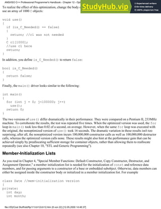 To realize the effect of this optimization, change the body of use(). Instead of constructing a single object, you now
use an array of 1000 C objects:
void use()
{
if (is_C_Needed() == false)
{
return; //c1 was not needed
}
C c1[1000];
//use c1 here
return;
}
In addition, you define is_C_Needed() to return false:
bool is_C_Needed()
{
return false;
}
Finally, the main() driver looks similar to the following:
int main()
{
for (int j = 0; j<100000; j++)
use();
return 0;
}
The two versions of use() differ dramatically in their performance. They were compared on a Pentium II, 233MHz
machine. To corroborate the results, the test was repeated five times. When the optimized version was used, the for
loop in main() took less than 0.02 of a second, on average. However, when the same for loop was executed with
the original, the nonoptimized version of use() took 16 seconds. The dramatic variation in these results isn't too
surprising; after all, the nonoptimized version incurs 100,000,000 constructor calls as well as 100,000,000 destructor
calls, whereas the optimized version calls none. These results might also hint at the performance gain that can be
achieved simply by preallocating sufficient storage for container objects, rather than allowing them to reallocate
repeatedly (see also Chapter 10, "STL and Generic Programming").
Member-Initialization Lists
As you read in Chapter 4, "Special Member Functions: Default Constructor, Copy Constructor, Destructor, and
Assignment Operator," a member initialization list is needed for the initialization of const and reference data
members, and for passing arguments to a constructor of a base or embedded subobject. Otherwise, data members can
either be assigned inside the constructor body or initialized in a member initialization list. For example
class Date //mem-initialization version
{
private:
int day;
int month;
ANSI/ISO C++ Professional Programmer's Handbook - Chapter 12 - Optimizing Your Code
file:///D|/Cool Stuff/old/ftp/1/1/ch12/ch12.htm (8 von 22) [12.05.2000 14:46:37]
 