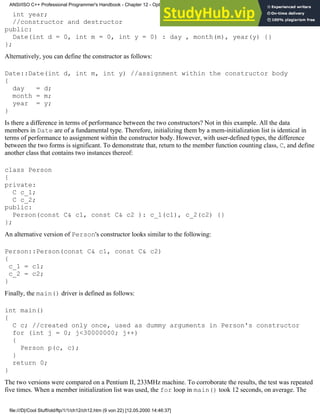 int year;
//constructor and destructor
public:
Date(int d = 0, int m = 0, int y = 0) : day , month(m), year(y) {}
};
Alternatively, you can define the constructor as follows:
Date::Date(int d, int m, int y) //assignment within the constructor body
{
day = d;
month = m;
year = y;
}
Is there a difference in terms of performance between the two constructors? Not in this example. All the data
members in Date are of a fundamental type. Therefore, initializing them by a mem-initialization list is identical in
terms of performance to assignment within the constructor body. However, with user-defined types, the difference
between the two forms is significant. To demonstrate that, return to the member function counting class, C, and define
another class that contains two instances thereof:
class Person
{
private:
C c_1;
C c_2;
public:
Person(const C& c1, const C& c2 ): c_1(c1), c_2(c2) {}
};
An alternative version of Person's constructor looks similar to the following:
Person::Person(const C& c1, const C& c2)
{
c_1 = c1;
c_2 = c2;
}
Finally, the main() driver is defined as follows:
int main()
{
C c; //created only once, used as dummy arguments in Person's constructor
for (int j = 0; j<30000000; j++)
{
Person p(c, c);
}
return 0;
}
The two versions were compared on a Pentium II, 233MHz machine. To corroborate the results, the test was repeated
five times. When a member initialization list was used, the for loop in main() took 12 seconds, on average. The
ANSI/ISO C++ Professional Programmer's Handbook - Chapter 12 - Optimizing Your Code
file:///D|/Cool Stuff/old/ftp/1/1/ch12/ch12.htm (9 von 22) [12.05.2000 14:46:37]
 