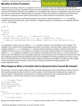 Benefits of Inline Functions
The benefits of inlining a function are significant: From a user's point of view, the inlined function looks like an
ordinary function. It can have arguments and a return value; furthermore, it has its own scope, yet it does not incur the
overhead of a full-blown function call. In addition, it is remarkably safer and easier to debug than using a macro. But
there are even more benefits. When the body of a function is inlined, the compiler can optimize the resultant code
even further by applying context-specific optimizations that it cannot perform on the function's code alone.
All member functions that are implemented inside the class body are implicitly declared inline. In addition,
compiler synthesized constructors, copy constructors, assignment operators, and destructors are implicitly declared
inline. For example
class A
{
private:
int a;
public:
int Get_a() { return a; } // implicitly inline
virtual void Set_a(int aa) { a = aa; } //implicitly inline
//compiler synthesized canonical member functions also declared inline
};
It is important to realize, however, that the inline specifier is merely a recommendation to the compiler. The
compiler is free to ignore this recommendation and outline the function; it can also inline a function that was not
explicitly declared inline. Fortunately, C++ guarantees that the function's semantics cannot be altered by the
compiler just because it is or is not inlined. For example, it is possible to take the address of a function that was not
declared inline, regardless of whether it was inlined by the compiler (the result, however, is the creation of an
outline copy of the function). How do compilers determine which functions are to be inlined and which are not? They
have proprietary heuristics that are designed to pick the best candidates for inlining, depending on various criteria.
These criteria include the size of the function body, whether it declares local variables, its complexity (for example,
recursion and loops usually disqualify a function from inlining), and additional implementation- and
context-dependent factors.
What Happens When a Function that Is Declared inline Cannot Be Inlined?
Theoretically, when the compiler refuses to inline a function, that function is then treated like an ordinary function:
The compiler generates the object code for it, and invocations of the function are transformed into a jump to its
memory address. Unfortunately, the implications of outlining a function are more complicated than that. It is a
common practice to define inline functions in the class declaration. For example
// filename Time.h
#include<ctime>
#include<iostream>
using namespace std;
class Time
{
public:
inline void Show() { for (int i = 0; i<10; i++) cout<<time(0)<<endl;}
};
// filename Time.h
Because the member function Time::Show() contains a local variable and a for loop, the compiler is likely to
ANSI/ISO C++ Professional Programmer's Handbook - Chapter 12 - Optimizing Your Code
file:///D|/Cool Stuff/old/ftp/1/1/ch12/ch12.htm (12 von 22) [12.05.2000 14:46:37]
 