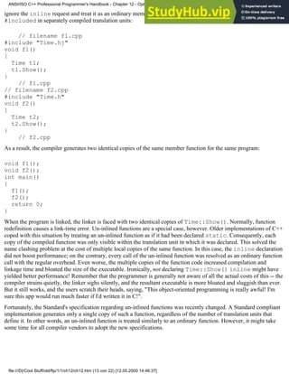 ignore the inline request and treat it as an ordinary member function. However, the class declaration itself can be
#included in separately compiled translation units:
// filename f1.cpp
#include "Time.hj"
void f1()
{
Time t1;
t1.Show();
}
// f1.cpp
// filename f2.cpp
#include "Time.h"
void f2()
{
Time t2;
t2.Show();
}
// f2.cpp
As a result, the compiler generates two identical copies of the same member function for the same program:
void f1();
void f2();
int main()
{
f1();
f2();
return 0;
}
When the program is linked, the linker is faced with two identical copies of Time::Show(). Normally, function
redefinition causes a link-time error. Un-inlined functions are a special case, however. Older implementations of C++
coped with this situation by treating an un-inlined function as if it had been declared static. Consequently, each
copy of the compiled function was only visible within the translation unit in which it was declared. This solved the
name clashing problem at the cost of multiple local copies of the same function. In this case, the inline declaration
did not boost performance; on the contrary, every call of the un-inlined function was resolved as an ordinary function
call with the regular overhead. Even worse, the multiple copies of the function code increased compilation and
linkage time and bloated the size of the executable. Ironically, not declaring Time::Show() inline might have
yielded better performance! Remember that the programmer is generally not aware of all the actual costs of this -- the
compiler strains quietly, the linker sighs silently, and the resultant executable is more bloated and sluggish than ever.
But it still works, and the users scratch their heads, saying, "This object-oriented programming is really awful! I'm
sure this app would run much faster if I'd written it in C!".
Fortunately, the Standard's specification regarding un-inlined functions was recently changed. A Standard compliant
implementation generates only a single copy of such a function, regardless of the number of translation units that
define it. In other words, an un-inlined function is treated similarly to an ordinary function. However, it might take
some time for all compiler vendors to adopt the new specifications.
ANSI/ISO C++ Professional Programmer's Handbook - Chapter 12 - Optimizing Your Code
file:///D|/Cool Stuff/old/ftp/1/1/ch12/ch12.htm (13 von 22) [12.05.2000 14:46:37]
 