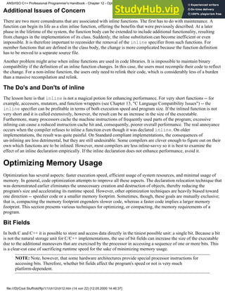 Additional Issues of Concern
There are two more conundrums that are associated with inline functions. The first has to do with maintenance. A
function can begin its life as a slim inline function, offering the benefits that were previously described. At a later
phase in the lifetime of the system, the function body can be extended to include additional functionality, resulting
from changes in the implementation of its class. Suddenly, the inline substitution can become inefficient or even
impossible. It is therefore important to reconsider the removal of the inline specifier from such functions. For
member functions that are defined in the class body, the change is more complicated because the function definition
has to be moved to a separate source file.
Another problem might arise when inline functions are used in code libraries. It is impossible to maintain binary
compatibility if the definition of an inline function changes. In this case, the users must recompile their code to reflect
the change. For a non-inline function, the users only need to relink their code, which is considerably less of a burden
than a massive recompilation and relink.
The Do's and Don'ts of inline
The lesson here is that inline is not a magical potion for enhancing performance. For very short functions -- for
example, accessors, mutators, and function wrappers (see Chapter 13, "C Language Compatibility Issues") -- the
inline specifier can be profitable in terms of both execution speed and program size. If the inlined function is not
very short and it is called extensively, however, the result can be an increase in the size of the executable.
Furthermore, many processors cache the machine instructions of frequently used parts of the program; excessive
inlining can cause a reduced instruction cache hit and, consequently, poorer overall performance. The real annoyance
occurs when the compiler refuses to inline a function even though it was declared inline. On older
implementations, the result was quite painful. On Standard compliant implementations, the consequences of
un-inlining are less detrimental, but they are still undesirable. Some compilers are clever enough to figure out on their
own which functions are to be inlined. However, most compilers are less inline-savvy so it is best to examine the
effect of an inline declaration empirically. If the inline declaration does not enhance performance, avoid it.
Optimizing Memory Usage
Optimization has several aspects: faster execution speed, efficient usage of system resources, and minimal usage of
memory. In general, code optimization attempts to improve all these aspects. The declaration relocation technique that
was demonstrated earlier eliminates the unnecessary creation and destruction of objects, thereby reducing the
program's size and accelerating its runtime speed. However, other optimization techniques are heavily biased toward
one direction -- speedier code or a smaller memory footprint. Sometimes, though, these goals are mutually exclusive;
that is, compacting the memory footprint engenders slower code, whereas a faster code implies a larger memory
footprint. This section presents various techniques for optimizing, or compacting, the memory requirements of a
program.
Bit Fields
In both C and C++ it is possible to store and access data directly in the tiniest possible unit: a single bit. Because a bit
is not the natural storage unit for C/C++ implementations, the use of bit fields can increase the size of the executable
due to the additional maneuvers that are exercised by the processor in accessing a sequence of one or more bits. This
is a clear-cut case of sacrificing runtime speed for the sake of minimizing memory usage.
NOTE: Note, however, that some hardware architectures provide special processor instructions for
accessing bits. Therefore, whether bit fields affect the program's speed or not is very much
platform-dependent.
ANSI/ISO C++ Professional Programmer's Handbook - Chapter 12 - Optimizing Your Code
file:///D|/Cool Stuff/old/ftp/1/1/ch12/ch12.htm (14 von 22) [12.05.2000 14:46:37]
 