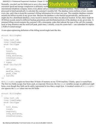 Normally, you don't use bit fields just to save a few more bytes. For some applications, however, the tradeoff between
execution speed and storage compaction is definitely worth its while. For example, the billing system of an average
international telephone company stores every phone call as a record in a relational database. These records are
processed in batch periodically to calculate the customer's monthly bill. The database stores millions of new records
every day, and it has to keep the customer's billing information for at least one year. The complete database contains
around one billion records at any given time. Because the database is also backed up periodically, and because it
might also be a distributed database, every record is stored in more than one physical location. In fact, there might be
20 billion records stored in different backup generations and distributed portions of the database at any given time. A
minimal billing record contains the customer's ID, a timestamp, codes that indicate the type of the call (for example,
local or long distance) and the tariff (off peak, peak time). Literally, every bit counts here -- one redundant bit implies
2.5GB of wasted storage!
A non-space-optimizing definition of the billing record might look like this:
struct BillingRec
{
long cust_id;
long timestamp;
enum CallType
{
toll_free,
local,
regional,
long_distance,
international,
cellular
} type;
enum CallTariff
{
off_peak,
medium_rate,
peak_time
} tariff;
};
A BillingRec occupies no fewer than 16 bytes of memory on my 32-bit machine. Clearly, space is wasted here.
The first two fields occupy four bytes each, as expected. However, the two enum variables occupy an additional eight
bytes, even though they both can be safely represented in less than a single byte. A tweaked version of BillingRec
can squeeze the enum values into two bit fields:
struct BillingRec
{
long cust_id;
long timestamp;
enum CallType
{
toll_free,
local,
regional,
long_distance,
international,
ANSI/ISO C++ Professional Programmer's Handbook - Chapter 12 - Optimizing Your Code
file:///D|/Cool Stuff/old/ftp/1/1/ch12/ch12.htm (15 von 22) [12.05.2000 14:46:37]
 