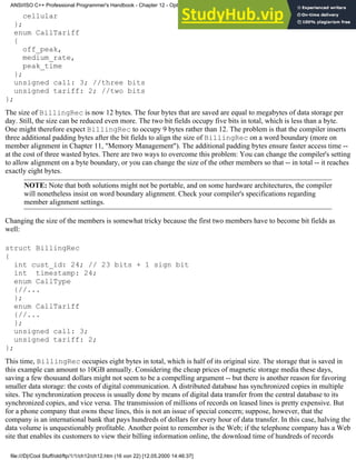 cellular
};
enum CallTariff
{
off_peak,
medium_rate,
peak_time
};
unsigned call: 3; //three bits
unsigned tariff: 2; //two bits
};
The size of BillingRec is now 12 bytes. The four bytes that are saved are equal to megabytes of data storage per
day. Still, the size can be reduced even more. The two bit fields occupy five bits in total, which is less than a byte.
One might therefore expect BillingRec to occupy 9 bytes rather than 12. The problem is that the compiler inserts
three additional padding bytes after the bit fields to align the size of BillingRec on a word boundary (more on
member alignment in Chapter 11, "Memory Management"). The additional padding bytes ensure faster access time --
at the cost of three wasted bytes. There are two ways to overcome this problem: You can change the compiler's setting
to allow alignment on a byte boundary, or you can change the size of the other members so that -- in total -- it reaches
exactly eight bytes.
NOTE: Note that both solutions might not be portable, and on some hardware architectures, the compiler
will nonetheless insist on word boundary alignment. Check your compiler's specifications regarding
member alignment settings.
Changing the size of the members is somewhat tricky because the first two members have to become bit fields as
well:
struct BillingRec
{
int cust_id: 24; // 23 bits + 1 sign bit
int timestamp: 24;
enum CallType
{//...
};
enum CallTariff
{//...
};
unsigned call: 3;
unsigned tariff: 2;
};
This time, BillingRec occupies eight bytes in total, which is half of its original size. The storage that is saved in
this example can amount to 10GB annually. Considering the cheap prices of magnetic storage media these days,
saving a few thousand dollars might not seem to be a compelling argument -- but there is another reason for favoring
smaller data storage: the costs of digital communication. A distributed database has synchronized copies in multiple
sites. The synchronization process is usually done by means of digital data transfer from the central database to its
synchronized copies, and vice versa. The transmission of millions of records on leased lines is pretty expensive. But
for a phone company that owns these lines, this is not an issue of special concern; suppose, however, that the
company is an international bank that pays hundreds of dollars for every hour of data transfer. In this case, halving the
data volume is unquestionably profitable. Another point to remember is the Web; if the telephone company has a Web
site that enables its customers to view their billing information online, the download time of hundreds of records
ANSI/ISO C++ Professional Programmer's Handbook - Chapter 12 - Optimizing Your Code
file:///D|/Cool Stuff/old/ftp/1/1/ch12/ch12.htm (16 von 22) [12.05.2000 14:46:37]
 