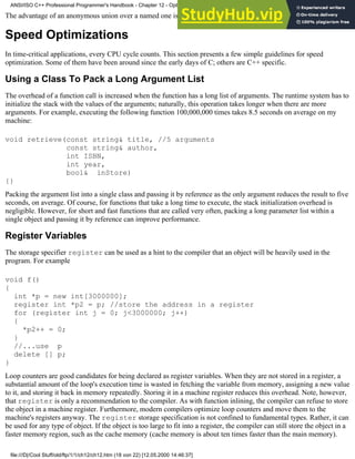 The advantage of an anonymous union over a named one is that its members can be accessed directly.
Speed Optimizations
In time-critical applications, every CPU cycle counts. This section presents a few simple guidelines for speed
optimization. Some of them have been around since the early days of C; others are C++ specific.
Using a Class To Pack a Long Argument List
The overhead of a function call is increased when the function has a long list of arguments. The runtime system has to
initialize the stack with the values of the arguments; naturally, this operation takes longer when there are more
arguments. For example, executing the following function 100,000,000 times takes 8.5 seconds on average on my
machine:
void retrieve(const string& title, //5 arguments
const string& author,
int ISBN,
int year,
bool& inStore)
{}
Packing the argument list into a single class and passing it by reference as the only argument reduces the result to five
seconds, on average. Of course, for functions that take a long time to execute, the stack initialization overhead is
negligible. However, for short and fast functions that are called very often, packing a long parameter list within a
single object and passing it by reference can improve performance.
Register Variables
The storage specifier register can be used as a hint to the compiler that an object will be heavily used in the
program. For example
void f()
{
int *p = new int[3000000];
register int *p2 = p; //store the address in a register
for (register int j = 0; j<3000000; j++)
{
*p2++ = 0;
}
//...use p
delete [] p;
}
Loop counters are good candidates for being declared as register variables. When they are not stored in a register, a
substantial amount of the loop's execution time is wasted in fetching the variable from memory, assigning a new value
to it, and storing it back in memory repeatedly. Storing it in a machine register reduces this overhead. Note, however,
that register is only a recommendation to the compiler. As with function inlining, the compiler can refuse to store
the object in a machine register. Furthermore, modern compilers optimize loop counters and move them to the
machine's registers anyway. The register storage specification is not confined to fundamental types. Rather, it can
be used for any type of object. If the object is too large to fit into a register, the compiler can still store the object in a
faster memory region, such as the cache memory (cache memory is about ten times faster than the main memory).
ANSI/ISO C++ Professional Programmer's Handbook - Chapter 12 - Optimizing Your Code
file:///D|/Cool Stuff/old/ftp/1/1/ch12/ch12.htm (18 von 22) [12.05.2000 14:46:37]
 