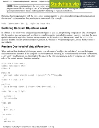 NOTE: Some compilers ignore the register specification altogether and automatically store the
program's variables according to a set of built-in optimization rules. Please consult your vendor's
specifications for more details on the compiler's handling of register declarations.
Declaring function parameters with the register storage specifier is a recommendation to pass the arguments on
the machine's registers rather than passing them on the stack. For example
void f(register int j, register Date d);
Declaring Constant Objects as const
In addition to the other boons of declaring constant objects as const, an optimizing compiler can take advantage of
this declaration, too, and store such an object in a machine register instead of in ordinary memory. Note that the same
optimization can be applied to function parameters that are declared const. On the other hand, the volatile
qualifier disables such an optimization (see Appendix A, "Manual of Programming Style"), so use it only when it is
unavoidable.
Runtime Overhead of Virtual Functions
When a virtual function is called through a pointer or a reference of an object, the call doesn't necessarily impose
additional runtime penalties. If the compiler can resolve the call statically, no extra overhead is incurred. Furthermore,
a very short virtual function can be inlined in this case. In the following example, a clever compiler can resolve the
calls of the virtual member functions statically:
#include <iostream>
using namespace std;
class V
{
public:
virtual void show() const { cout<<"I'm V"<<endl; }
};
class W : public V
{
public:
void show() const { cout<<"I'm W"<<endl; }
};
void f(V & v, V *pV)
{
v.show();
pV->show();
}
void g()
{
V v;
f(v, &v);
}
int main()
{
g();
return 0;
ANSI/ISO C++ Professional Programmer's Handbook - Chapter 12 - Optimizing Your Code
file:///D|/Cool Stuff/old/ftp/1/1/ch12/ch12.htm (19 von 22) [12.05.2000 14:46:37]
 
