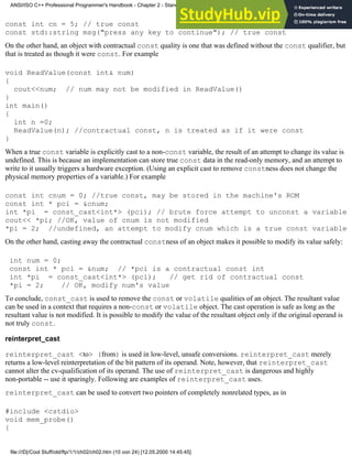 const int cn = 5; // true const
const std::string msg("press any key to continue"); // true const
On the other hand, an object with contractual const quality is one that was defined without the const qualifier, but
that is treated as though it were const. For example
void ReadValue(const int& num)
{
cout<<num; // num may not be modified in ReadValue()
}
int main()
{
int n =0;
ReadValue(n); //contractual const, n is treated as if it were const
}
When a true const variable is explicitly cast to a non-const variable, the result of an attempt to change its value is
undefined. This is because an implementation can store true const data in the read-only memory, and an attempt to
write to it usually triggers a hardware exception. (Using an explicit cast to remove constness does not change the
physical memory properties of a variable.) For example
const int cnum = 0; //true const, may be stored in the machine's ROM
const int * pci = &cnum;
int *pi = const_cast<int*> (pci); // brute force attempt to unconst a variable
cout<< *pi; //OK, value of cnum is not modified
*pi = 2; //undefined, an attempt to modify cnum which is a true const variable
On the other hand, casting away the contractual constness of an object makes it possible to modify its value safely:
int num = 0;
const int * pci = &num; // *pci is a contractual const int
int *pi = const_cast<int*> (pci); // get rid of contractual const
*pi = 2; // OK, modify num's value
To conclude, const_cast is used to remove the const or volatile qualities of an object. The resultant value
can be used in a context that requires a non-const or volatile object. The cast operation is safe as long as the
resultant value is not modified. It is possible to modify the value of the resultant object only if the original operand is
not truly const.
reinterpret_cast
reinterpret_cast <to> (from) is used in low-level, unsafe conversions. reinterpret_cast merely
returns a low-level reinterpretation of the bit pattern of its operand. Note, however, that reinterpret_cast
cannot alter the cv-qualification of its operand. The use of reinterpret_cast is dangerous and highly
non-portable -- use it sparingly. Following are examples of reinterpret_cast uses.
reinterpret_cast can be used to convert two pointers of completely nonrelated types, as in
#include <cstdio>
void mem_probe()
{
ANSI/ISO C++ Professional Programmer's Handbook - Chapter 2 - Standard Briefing: The Latest Addenda to ANSI/ISO C++
file:///D|/Cool Stuff/old/ftp/1/1/ch02/ch02.htm (10 von 24) [12.05.2000 14:45:45]
 