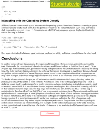 asm
{
mov a, ecx
//...
}
Interacting with the Operating System Directly
API functions and classes enable you to interact with the operating system. Sometimes, however, executing a system
command directly can be much faster. For this purpose, you can use the standard function system() that takes a
shell command as a const char *. For example, on a DOS/Windows system, you can display the files in the
current directory as follows:
#include <cstdlib>
using namespace std;
int main()
{
system("dir"); //execute the "dir" command
}
Here again, the tradeoff is between speed on the one hand and portability and future extensibility on the other hand.
Conclusions
In an ideal world, software designers and developers might focus their efforts on robust, extensible, and readable
code. Fortunately, the current state of affairs in the software world is much closer to that ideal than it was 15, 30, or
50 years ago. Notwithstanding that, performance tuning and optimizations will probably remain a necessity for a long
time. The faster hardware becomes, the more the software that runs on it is required to meet higher demands. Speech
recognition, online translation of natural languages, neural networks, and complex mathematical computations are
only a few examples of resource-hungry applications that will evolve in the future and require careful optimizations.
Textbooks often recommend that you put off optimization consideration to the final stages of testing. Indeed, the
primary goal is to get the system to work correctly. Nonetheless, some of the techniques presented here -- such as
declaring objects locally, preferring prefix to postfix operators, and using initialization instead of assignment -- need
to become a natural habit. It is a well-known fact that programs usually spend 90% of their time executing only 10%
of their code (the numbers might vary, but they range between 80% and 20% to 95% and 5%). The first step in
optimization is, therefore, identifying that 10% of your programs and optimizing them. Many automated profiling and
optimization tools can assist you in identifying these critical code parts. Some of these tools can also suggest solutions
to enhance performance. Still, many of the optimization techniques are implementation-specific and always require
human expertise. It is important to empirically verify your suspicions and to test the effect of suggested code
modifications to ensure that they indeed improve the system's performance. Programmers' intuitions regarding the
cost of certain operations are often misleading. For example, shorter code is not necessarily faster code. Similarly,
writing convoluted code to avoid the cost of a simple if statement is not worth the trouble because it saves only one
or two CPU cycles.
Contents
ANSI/ISO C++ Professional Programmer's Handbook - Chapter 12 - Optimizing Your Code
file:///D|/Cool Stuff/old/ftp/1/1/ch12/ch12.htm (21 von 22) [12.05.2000 14:46:37]
 