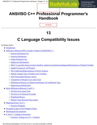 ANSI/ISO C++ Professional Programmer's
Handbook
Contents
13
C Language Compatibility Issues
by Danny Kalev
Introduction
●
Differences Between ISO C and the C Subset of ANSI/ISO C++
Function Parameter List
❍
Function Declaration
❍
Empty Parameter List
❍
Implicit int Declarations
❍
ISO C is currently being revised to disallow implicit int declarations.Repeated Declarations of Global Variables
❍
Implicit Casting of void Pointers
❍
The Underlying Representation of NULL Pointers
❍
Default Linkage Type of Global const Variables
❍
Null-Terminated Character Arrays
❍
Assignment of Integers to an enum Type
❍
Definition of Structs in a Function Parameter List and Return Type
❍
Bypassing an Initialization
❍
●
Quiet Differences Between C and C++
The Size of an enum Type
❍
The Size of A Character Constant
❍
Predefined Macros
❍
Default Value Returned from main()
❍
●
Migrating From C to C++
Function Wrappers
❍
●
Designing Legacy Code Wrapper Classes
●
Multilingual Environments
●
C and C++ Linkage Conventions
Forcing C Linkage on A C++ Function
❍
●
ANSI/ISO C++ Professional Programmer's Handbook - Chapter 13 - C Language Compatibility Issues
file:///D|/Cool Stuff/old/ftp/1/1/ch13/ch13.htm (1 von 20) [12.05.2000 14:46:46]
 