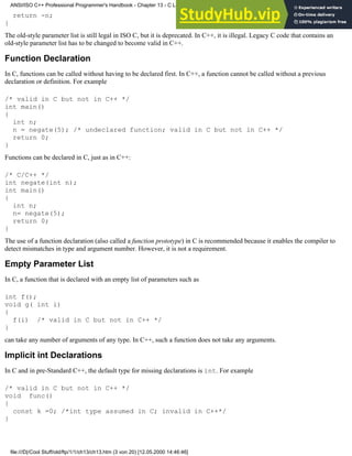 return -n;
}
The old-style parameter list is still legal in ISO C, but it is deprecated. In C++, it is illegal. Legacy C code that contains an
old-style parameter list has to be changed to become valid in C++.
Function Declaration
In C, functions can be called without having to be declared first. In C++, a function cannot be called without a previous
declaration or definition. For example
/* valid in C but not in C++ */
int main()
{
int n;
n = negate(5); /* undeclared function; valid in C but not in C++ */
return 0;
}
Functions can be declared in C, just as in C++:
/* C/C++ */
int negate(int n);
int main()
{
int n;
n= negate(5);
return 0;
}
The use of a function declaration (also called a function prototype) in C is recommended because it enables the compiler to
detect mismatches in type and argument number. However, it is not a requirement.
Empty Parameter List
In C, a function that is declared with an empty list of parameters such as
int f();
void g( int i)
{
f(i) /* valid in C but not in C++ */
}
can take any number of arguments of any type. In C++, such a function does not take any arguments.
Implicit int Declarations
In C and in pre-Standard C++, the default type for missing declarations is int. For example
/* valid in C but not in C++ */
void func()
{
const k =0; /*int type assumed in C; invalid in C++*/
}
ANSI/ISO C++ Professional Programmer's Handbook - Chapter 13 - C Language Compatibility Issues
file:///D|/Cool Stuff/old/ftp/1/1/ch13/ch13.htm (3 von 20) [12.05.2000 14:46:46]
 