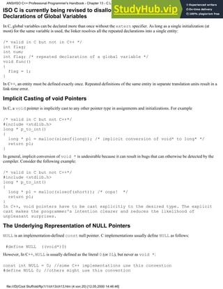 ISO C is currently being revised to disallow implicit int declarations.Repeated
Declarations of Global Variables
In C, global variables can be declared more than once without the extern specifier. As long as a single initialization (at
most) for the same variable is used, the linker resolves all the repeated declarations into a single entity:
/* valid in C but not in C++ */
int flag;
int num;
int flag; /* repeated declaration of a global variable */
void func()
{
flag = 1;
}
In C++, an entity must be defined exactly once. Repeated definitions of the same entity in separate translation units result in a
link-time error.
Implicit Casting of void Pointers
In C, a void pointer is implicitly cast to any other pointer type in assignments and initializations. For example
/* valid in C but not C++*/
#include <stdlib.h>
long * p_to_int()
{
long * pl = malloc(sizeof(long)); /* implicit conversion of void* to long* */
return pl;
}
In general, implicit conversion of void * is undesirable because it can result in bugs that can otherwise be detected by the
compiler. Consider the following example:
/* valid in C but not C++*/
#include <stdlib.h>
long * p_to_int()
{
long * pl = malloc(sizeof(short)); /* oops! */
return pl;
}
In C++, void pointers have to be cast explicitly to the desired type. The explicit
cast makes the programmer's intention clearer and reduces the likelihood of
unpleasant surprises.
The Underlying Representation of NULL Pointers
NULL is an implementation-defined const null pointer. C implementations usually define NULL as follows:
#define NULL ((void*)0)
However, In C++, NULL is usually defined as the literal 0 (or 0L), but never as void *:
const int NULL = 0; //some C++ implementations use this convention
#define NULL 0; //others might use this convention
ANSI/ISO C++ Professional Programmer's Handbook - Chapter 13 - C Language Compatibility Issues
file:///D|/Cool Stuff/old/ftp/1/1/ch13/ch13.htm (4 von 20) [12.05.2000 14:46:46]
 