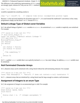 The difference in the underlying representations of NULL pointers between C and C++ derives from the fact that C++ pointers
are strongly typed, whereas in C they are not. If C++ retained C's convention, a C++ statement such as
char * p = NULL;
would be expanded into something similar to
char * p = (void*) 0; // compile time error: incompatible pointer types
Because 0 is the universal initializer for all pointer types in C++, it is used instead the traditional C convention; in fact, many
programmers simply use the literal 0 or 0L instead of NULL.
Default Linkage Type of Global const Variables
In C, the default linkage of global const variables is extern. An uninitialized const variable is implicitly zero initialized.
For example
/*** valid in C but not C++ ***/
/* file error_flag.h */
const int error; /*default extern linkage */
/*** end file ***/
#include"error_flag.h"
int func();
int main()
{
int status = func();
if( status == error)
{
/*do something */
}
return 0;
}
In C++, a global const variable that is not explicitly declared extern has static linkage. In addition, a const variable must
be initialized.
Null-Terminated Character Arrays
In C, character arrays can be initialized with a string literal without the null-terminating character. For example
/*** valid in C but not C++ ***/
const char message[5] = "hello"; /* does not contain a null terminator */
In C++, character arrays that are initialized by a string literal must be large enough to contain a null terminator.
Assignment of Integers to an enum Type
In C, the assignment of integers to an enumerated type is valid. For example
/*** valid in C but not C++ ***/
enum Status {good, bad};
void func()
{
Status stat = 1; /* integer assignment */
}
ANSI/ISO C++ Professional Programmer's Handbook - Chapter 13 - C Language Compatibility Issues
file:///D|/Cool Stuff/old/ftp/1/1/ch13/ch13.htm (5 von 20) [12.05.2000 14:46:46]
 
