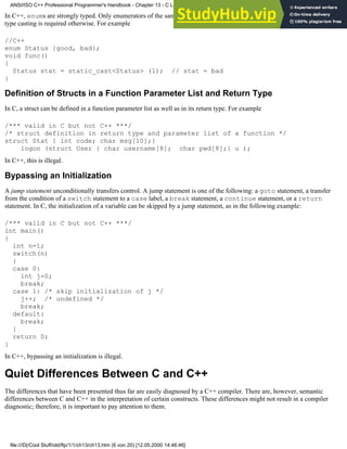 In C++, enums are strongly typed. Only enumerators of the same enum type can be assigned to an enum variable. Explicit
type casting is required otherwise. For example
//C++
enum Status {good, bad};
void func()
{
Status stat = static_cast<Status> (1); // stat = bad
}
Definition of Structs in a Function Parameter List and Return Type
In C, a struct can be defined in a function parameter list as well as in its return type. For example
/*** valid in C but not C++ ***/
/* struct definition in return type and parameter list of a function */
struct Stat { int code; char msg[10];}
logon (struct User { char username[8]; char pwd[8];} u );
In C++, this is illegal.
Bypassing an Initialization
A jump statement unconditionally transfers control. A jump statement is one of the following: a goto statement, a transfer
from the condition of a switch statement to a case label, a break statement, a continue statement, or a return
statement. In C, the initialization of a variable can be skipped by a jump statement, as in the following example:
/*** valid in C but not C++ ***/
int main()
{
int n=1;
switch(n)
{
case 0:
int j=0;
break;
case 1: /* skip initialization of j */
j++; /* undefined */
break;
default:
break;
}
return 0;
}
In C++, bypassing an initialization is illegal.
Quiet Differences Between C and C++
The differences that have been presented thus far are easily diagnosed by a C++ compiler. There are, however, semantic
differences between C and C++ in the interpretation of certain constructs. These differences might not result in a compiler
diagnostic; therefore, it is important to pay attention to them.
ANSI/ISO C++ Professional Programmer's Handbook - Chapter 13 - C Language Compatibility Issues
file:///D|/Cool Stuff/old/ftp/1/1/ch13/ch13.htm (6 von 20) [12.05.2000 14:46:46]
 
