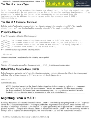 The Size of an enum Type
In C, the size of an enumeration equals the sizeof(int). In C++, the underlying type
for an enumeration is not necessarily an int -- it can be smaller. Furthermore, if an
enumerator's value is too large to be represented as an unsigned int, the
implementation is allowed to use a larger unit. For example enum { SIZE =
5000000000UL };
The Size of A Character Constant
In C, the result of applying the operator sizeof to a character constant -- for example, sizeof('c'); -- equals
sizeof(int). In C++, on the other hand, the expression sizeof('c'); equals sizeof(char).
Predefined Macros
C and C++ compilers define the following macros:
__DATE__ /*a literal containing compilation date in the form "Apr 13 1998" */
__TIME__ /*a literal containing the compilation time in the form "10:01:07" */
__FILE__ /*a literal containing the name of the source file being compiled */
__LINE__ /* current line number in the source file */
C++ compilers exclusively define the following macro:
__cpluplus
Standard-compliant C compilers define the following macro symbol:
__STDC__
Whether a C++ compiler also defines the macro symbol __STDC__ is implementation-dependent.
Default Value Returned from main()
In C, when control reaches the end of main() without encountering a return statement, the effect is that of returning an
undefined value to the environment. In C++, however, main() implicitly executes a
return 0;
statement in this case.
NOTE: You might have noticed that the code listings throughout the book contain an explicit return statement
at the end of main(), even though this is not necessary. There are two reasons for this: First, many compilers
that do not comply with the Standard issue a warning message when a return statement is omitted. Secondly,
the explicit return statement is used to return a nonzero value in the event of an error.
Migrating From C to C++
Resolving the syntactic and semantic differences between C and C++ is the first step in migrating from C to C++. This process
ensures that C code can compile under a C++ compiler, and that the program behaves as expected. There is another clear
advantage of compiling C code under a C++ compiler: The tighter type checking that is applied by a C++ compiler can detect
potential bugs that a C compiler does not detect. The list of discrepancies between C and C++ that was previously presented is
mostly a result of loopholes and potential traps in C that were fixed in C++. An issue that is of concern, however, is
ANSI/ISO C++ Professional Programmer's Handbook - Chapter 13 - C Language Compatibility Issues
file:///D|/Cool Stuff/old/ftp/1/1/ch13/ch13.htm (7 von 20) [12.05.2000 14:46:46]
 