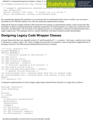 int WrapRetrievePerson(int key, Person* precordToBefilled) //remains intact
{
/* wrapper's implementation modified according to API's modification */
char strkey[100];
sprintf (strkey, "%d", key); /* convert int to a string */
return retrievePerson (strkey, precordToBefilled);
}
By systematically applying this technique to every function that is maintained by other teams or vendors, you can ensure a
reasonable level of interface stability even when the underlying implementation changes.
Although the function wrapper technique offers protection from changes in implementation details, it does not provide other
advantages of object-oriented programming, including encapsulation of related operations in a single class, constructors and
destructors, and inheritance. The next phase in the migration process is to encapsulate a collection of related functions into a
single wrapper class. This technique, however, requires familiarity with object-oriented concepts and principles.
Designing Legacy Code Wrapper Classes
In many frameworks that were originally written in C and then ported to C++, a common -- but wrong -- practice was to wrap
C functions in a single wrapper class. Such a wrapper class provides as its interface a series of operations mapped directly to
the legacy functions. The following networking functions provide an example:
/*** file: network.h ***/
#ifndef NETWORK_H
#define NETWORK_H
/* functions related to UDP protocol */
int UDP_init();
int UDP_bind(int port);
int UDP_listen(int timeout);
int UDP_send(char * buffer);
/* functions related to X.25 protocol */
int X25_create_virtual_line();
int X25_read_msg_from_queue(char * buffer);
/* general utility functions */
int hton(unsigned int); //reverse bytes from host to network order
int ntoh(unsigned int); //reverse bytes from network to host order
#endif
/*** network.h ***/
A na[um]ive implementation of a class wrapper might simply embed all these functions in a single class as follows:
#include "network.h"
class Networking
{
private:
//...stuff
public:
//constructor and destructor
Networking();
~Networking();
//members
int UDP_init();
int UDP_bind(int port);
int UDP_listen(int timeout);
int UDP_send(char * buffer);
ANSI/ISO C++ Professional Programmer's Handbook - Chapter 13 - C Language Compatibility Issues
file:///D|/Cool Stuff/old/ftp/1/1/ch13/ch13.htm (9 von 20) [12.05.2000 14:46:46]
 