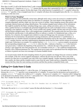 // decl.hpp
How does it work? A call to the function from C code is translated to a CALL assembly directive, followed by the function
name. Declaring a C++ function as extern "C" ensures that the name that is generated for it by a C++ compiler is identical
to the name that a C compiler expects. On the other hand, if the called function is compiled by a C++ compiler without the
extern "C" specifier, it has a mangled name but a C compiler still places the nonmangled name after the CALL directive,
resulting in a link-time error.
What's in Name Mangling?
Name mangling (the more politically correct term, although rarely used, is name decoration) is a method used by
a C++ compiler to generate unique names for identifiers in a program. The exact details of the algorithm are
compiler-dependent, and they might vary from one version to another. Name mangling ensures that entities with
seemingly identical names get unique identifications. The resultant mangled name contains all the information
that might be needed by the linker, including linkage type, scope, calling convention, and so on. For instance,
when a global function is overloaded, the generated mangled name for each overloaded version is unique. Name
mangling is also applied to variables. Thus, a local variable and a global variable with the same user-given name
still get distinct mangled names. How is the mangled name synthesized? The compiler picks the user-given name
of an identifier and decorates it with additional affixes to indicate a variable of a fundamental type, a class, or a
function. For a function, the mangled name embeds its scope and linkage type, the namespace in which it is
declared, the list of parameters, the parameters' passing mechanism, and the parameters' cv-qualifications. A
mangled name of a member function incorporates additional information such as the class name, whether it is a
const member function, and other implementation-dependent details that the linker and the runtime environment
might need. Following is an example: For a global function void func(int);, a given compiler can generate
the corresponding mangled name __x_func@i@, where the affix x indicates a function, func is the function's
user-given name, @ indicates the beginning of the parameter list, i indicates the type of the parameter, and the
closing @ sign signals the end of the parameter list. An overloaded version of f() has a different mangled name
because it has a different parameter list. The original user-given name can be reproduced from the mangled name,
so linkers in general can issue error messages in a human-readable format.
As was previously stated, the name mangling scheme of a given compiler can change from one version to another
(for example, if the new version supports namespaces, whereas the previous one did not). This is one of the
reasons you often have to recompile your code with every compiler upgrade. Another important implication is
that, usually, the linker and the compiler need to come from the same vendor and have compatible versions. This
ensures that they share the same naming conventions and that they produce compatible binary code.
Calling C++ Code from C Code
Up until now, you have observed the C++ side of the story. A C program cannot #include the header file decl.hpp
because the extern "C" specifier is not recognized by a C compiler. To ensure that the declaration can be parsed by a C
compiler, extern "C" needs to be visible to a C++ compiler -- but not to a C compiler. A C++ function with C linkage has
to be declared in two distinct forms, one for C++ and another for C. This can be achieved by using separate C and C++ header
files. The C header file looks similar to the following:
/*** filename decl.h ***/
void f(int n); /* identical to the C++ header but no extern "C" here */
/*** decl.h ***/
The header file can be #included in the C source file that calls the function f(). For example
/*** filename do_something.c ***/
#include "decl.h"
void do_something()
{
f(5);
}
ANSI/ISO C++ Professional Programmer's Handbook - Chapter 13 - C Language Compatibility Issues
file:///D|/Cool Stuff/old/ftp/1/1/ch13/ch13.htm (12 von 20) [12.05.2000 14:46:46]
 