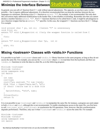 Minimize the Interface Between C and C++ Code
In general, you can call a C function from C++ code without special adjustments. The opposite, as you have seen, is also
possible -- but it requires additional adjustments. It is therefore recommended that you keep the interface between the two
languages at a minimum. Declaring every C++ function as extern "C", for example, is not recommended. Not only does
this convention imply additional modifications to the header files, it also disables overloading. Remember also that you cannot
declare a member function extern "C". For C++ functions that have to be called from C code, it might be advantageous to
use a function wrapper that has an extern "C" specifier. In this case, the wrapped C++ functions can have the C++ linkage.
For example
void g(const char * pc, int n); //extern "C" is unnecessary
void f(int n);
extern "C" void f_Wrapper(int n) //only the wrapper function is called from C
{
f(n);
}
extern "C" void g_Wrapper(const char *pc, int n)
{
g(pc, n);
}
Mixing <iostream> Classes with <stdio.h> Functions
It is possible to use both <iostream> classes and <stdio.h> library functions in the same program, as long as they do not
access the same file. For example, you can use the <iostream> object cin to read data from the keyboard, and then use
<stdio.h> functions to write the data to a disk file, as in the following program:
#include <iostream>
#include <cstdio>
using namespace std;
int main()
{
int num;
cin>>num;
cout<<"you enetred: "<< num <<endl;
FILE *fout = fopen("data.dat", "w");
if (fout) //write num to a disk file
{
fprintf(fout, "%dn", num);
}
fclose(fout);
return 0;
}
It is even possible to use <iostream> and <stdio.h> to manipulate the same file; for instance, a program can send output
to both stdout and cout, although this is not recommended. To enable simultaneous access to the same file, you first have
to call ios::sync_with_stdio(true); to synchronize the I/O operations. Note, however, that this synchronization
degrades performance. Therefore, only use it when <iostream> and <stdio.h> access the same file. For example
#include <iostream>
#include <cstdio>
using namespace std;
int main()
ANSI/ISO C++ Professional Programmer's Handbook - Chapter 13 - C Language Compatibility Issues
file:///D|/Cool Stuff/old/ftp/1/1/ch13/ch13.htm (14 von 20) [12.05.2000 14:46:46]
 