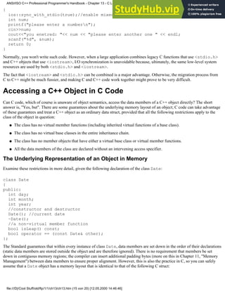 {
ios::sync_with_stdio(true);//enable mixed I/O
int num;
printf("please enter a numbern");
cin>>num;
cout<<"you enetred: "<< num << "please enter another one " << endl;
scanf("%d", &num);
return 0;
}
Normally, you won't write such code. However, when a large application combines legacy C functions that use <stdio.h>
and C++ objects that use <iostream>, I/O synchronization is unavoidable because, ultimately, the same low-level system
resources are used by both <stdio.h> and <iostream>.
The fact that <iostream> and <stdio.h> can be combined is a major advantage. Otherwise, the migration process from
C to C++ might be much fussier, and making C and C++ code work together might prove to be very difficult.
Accessing a C++ Object in C Code
Can C code, which of course is unaware of object semantics, access the data members of a C++ object directly? The short
answer is, "Yes, but". There are some guarantees about the underlying memory layout of an object; C code can take advantage
of these guarantees and treat a C++ object as an ordinary data struct, provided that all the following restrictions apply to the
class of the object in question:
The class has no virtual member functions (including inherited virtual functions of a base class).
●
The class has no virtual base classes in the entire inheritance chain.
●
The class has no member objects that have either a virtual base class or virtual member functions.
●
All the data members of the class are declared without an intervening access specifier.
●
The Underlying Representation of an Object in Memory
Examine these restrictions in more detail, given the following declaration of the class Date:
class Date
{
public:
int day;
int month;
int year;
//constructor and destructor
Date(); //current date
~Date();
//a non-virtual member function
bool isLeap() const;
bool operator == (const Date& other);
};
The Standard guarantees that within every instance of class Date, data members are set down in the order of their declarations
(static data members are stored outside the object and are therefore ignored). There is no requirement that members be set
down in contiguous memory regions; the compiler can insert additional padding bytes (more on this in Chapter 11, "Memory
Management") between data members to ensure proper alignment. However, this is also the practice in C, so you can safely
assume that a Date object has a memory layout that is identical to that of the following C struct:
ANSI/ISO C++ Professional Programmer's Handbook - Chapter 13 - C Language Compatibility Issues
file:///D|/Cool Stuff/old/ftp/1/1/ch13/ch13.htm (15 von 20) [12.05.2000 14:46:46]
 