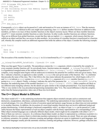 /*** filename POD_Date.h***/
struct POD_Date
/* the following struct has memory layout that is identical
to a Date object */
{
int day;
int month;
int year;
};
/*** POD_Date.h***/
Consequently, a Date object can be passed to C code and treated as if it were an instance of POD_Date. That the memory
layout in C and C++ is identical in this case might seem surprising; class Date defines member functions in addition to data
members, yet there is no trace of these member functions in the object's memory layout. Where are these member functions
stored? C++ treats nonstatic member functions as static functions. In other words, member functions are ordinary functions.
They are no different from global functions, except that they take an implicit this argument, which ensures that they are
called on an object and that they can access its data members. An invocation of a member function is transformed to a function
call, whereby the compiler inserts an additional argument that holds the address of the object. Consider the following example:
void func()
{
Date d;
bool leap = d.isLeap(); //1
}
The invocation of the member function isLeap() in (1) is transformed by a C++ compiler into something such as
_x_isLeap?Date@KPK_Date@(&d); //pseudo C++ code
What was that again? Parse it carefully. The parentheses contain the this argument, which is inserted by the compiler in
every nonstatic member function call. As you already know, function names are mangled. _x_isLeap?Date@KPK_Date@
is a hypothetical mangled name of the member function bool Date::isLeap() const;. In the hypothetical C++
compiler, every mangled name begins with an underscore to minimize the potential for conflicts with user-given names. Next,
the x indicates a function, as opposed to a data variable. isLeap is the user-given name of the function. The ? is a delimiter
that precedes the name of the class. The @ that follows the class name indicates the parameter list, which begins with a KPK
and Date to indicate a const pointer to a const Date (the this argument of a const member function is a const
pointer to a const object). Finally, a closing @ indicates the end of the parameter list. _x_isLeap?Date@KPK_Date@ is,
therefore, the underlying name of the member function bool Date::isLeap() const;. Other compilers are likely to
use different name mangling schemes, but the details are quite similar to the example presented here. You must be thinking:
"This is very similar to the way procedural programming manipulates data." It is. The crucial difference is that the compiler,
rather than the human programmer, takes care of these low-level details.
The C++ Object Model is Efficient
The object model of C++ is the underlying mechanism that supports object-oriented concepts such as constructors and
destructors, encapsulation, inheritance, and polymorphism. The underlying representation of class member functions has
several advantages. It is very efficient in terms of execution speed and memory usage because an object does not store pointers
to its member functions. In addition, the invocation of a nonvirtual member function does not involve additional lookup and
pointer dereferencing. A third advantage is backward compatibility with C; an object of type Date can be passed to C code
safely because the binary representation of such an object complies with the binary representation of a corresponding C struct.
Other object-oriented languages use a radically different object model, which might not be compatible with either C or C++.
Most of them use reference semantics. In a reference-based object model, an object is represented as a reference (a pointer or a
handle) that refers to a memory block in which data members and pointers to functions are stored. There are some advantages
to reference semantics; for example, reference counting and garbage collection are easier to implement in such languages, and
indeed such languages usually provide automatic reference counting and garbage collection. However, garbage collection also
ANSI/ISO C++ Professional Programmer's Handbook - Chapter 13 - C Language Compatibility Issues
file:///D|/Cool Stuff/old/ftp/1/1/ch13/ch13.htm (16 von 20) [12.05.2000 14:46:46]
 
