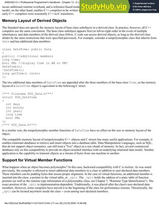incurs additional runtime overhead, and a reference-based model breaks down backward compatibility with C. The C++ object
model, on the other hand, enables C++ compilers to be written in C, and (as you read in Chapter 6, "Exception Handling,")
early C++ compilers were essentially C++-to-C translators.
Memory Layout of Derived Objects
The Standard does not specify the memory layout of base class subobjects in a derived class. In practice, however, all C++
compilers use the same convention: The base class subobject appears first (in left-to-right order in the event of multiple
inheritance), and data members of the derived class follow. C code can access derived objects, as long as the derived class
abides by the same restrictions that were specified previously. For example, consider a nonpolymorphic class that inherits from
Date and has additional data members:
class DateTime: public Date
{
public: //additional members
long time;
bool PM; //display time in AM or PM?
DateTime();
~DateTime();
long getTime() const;
};
The two additional data members of DateTime are appended after the three members of the base class Time, so the memory
layout of a DateTime object is equivalent to the following C struct:
/*** filename POD_Date.h***/
struct POD_DateTime
{
int day;
int month;
int year;
long time
bool PM;
};
/*** POD_Date.h***/
In a similar vein, the nonpolymorphic member functions of DateTime have no effect on the size or memory layout of the
object.
The compatible memory layout of nonpolymorphic C++ objects and C structs has many useful applications. For example, it
enables relational databases to retrieve and insert objects into a database table. Data Manipulation Languages, such as SQL,
that do not support object semantics, can still treat a "live" object as a raw chunk of memory. In fact, several commercial
databases rely on this compatibility to provide an object-oriented interface with an underlying relational data model. Another
application is the capability to transmit objects as a stream of bytes from one machine to another.
Support for Virtual Member Functions
What happens when an object becomes polymorphic? In this case, backward compatibility with C is trickier. As was noted
previously, the compiler is allowed to insert additional data members to a class in addition to user-declared data members.
These members can be padding bytes that ensure proper alignment. In the case of virtual functions, an additional member is
inserted into the class: a pointer to the virtual table, or _vptr. The _vptr holds the address of a static table of function
pointers (as well as the runtime type information of a polymorphic class; see Chapter 7, "Runtime Type Identification"). The
exact position of the _vptr is implementation-dependent. Traditionally, it was placed after the class's user-declared data
members. However, some compilers have moved it to the beginning of the class for performance reasons. Theoretically, the
_vptr can be located anywhere inside the class -- even among user-declared members.
ANSI/ISO C++ Professional Programmer's Handbook - Chapter 13 - C Language Compatibility Issues
file:///D|/Cool Stuff/old/ftp/1/1/ch13/ch13.htm (17 von 20) [12.05.2000 14:46:46]
 