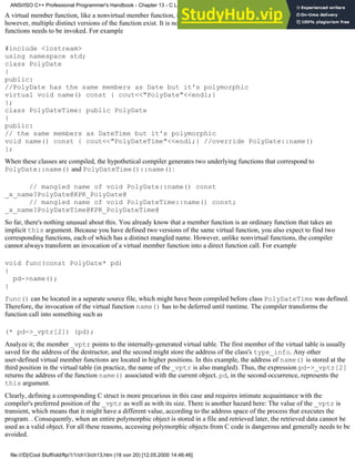 A virtual member function, like a nonvirtual member function, is an ordinary function. When a derived class overrides it,
however, multiple distinct versions of the function exist. It is not always possible to determine at compile time which of these
functions needs to be invoked. For example
#include <iostream>
using namespace std;
class PolyDate
{
public:
//PolyDate has the same members as Date but it's polymorphic
virtual void name() const { cout<<"PolyDate"<<endl;}
};
class PolyDateTime: public PolyDate
{
public:
// the same members as DateTime but it's polymorphic
void name() const { cout<<"PolyDateTime"<<endl;} //override PolyDate::name()
};
When these classes are compiled, the hypothetical compiler generates two underlying functions that correspond to
PolyDate::name() and PolyDateTime()::name():
// mangled name of void PolyDate::name() const
_x_name?PolyDate@KPK_PolyDate@
// mangled name of void PolyDateTime::name() const;
_x_name?PolyDateTime@KPK_PolyDateTime@
So far, there's nothing unusual about this. You already know that a member function is an ordinary function that takes an
implicit this argument. Because you have defined two versions of the same virtual function, you also expect to find two
corresponding functions, each of which has a distinct mangled name. However, unlike nonvirtual functions, the compiler
cannot always transform an invocation of a virtual member function into a direct function call. For example
void func(const PolyDate* pd)
{
pd->name();
}
func() can be located in a separate source file, which might have been compiled before class PolyDateTime was defined.
Therefore, the invocation of the virtual function name() has to be deferred until runtime. The compiler transforms the
function call into something such as
(* pd->_vptr[2]) (pd);
Analyze it; the member _vptr points to the internally-generated virtual table. The first member of the virtual table is usually
saved for the address of the destructor, and the second might store the address of the class's type_info. Any other
user-defined virtual member functions are located in higher positions. In this example, the address of name() is stored at the
third position in the virtual table (in practice, the name of the _vptr is also mangled). Thus, the expression pd->_vptr[2]
returns the address of the function name() associated with the current object. pd, in the second occurrence, represents the
this argument.
Clearly, defining a corresponding C struct is more precarious in this case and requires intimate acquaintance with the
compiler's preferred position of the _vptr as well as with its size. There is another hazard here: The value of the _vptr is
transient, which means that it might have a different value, according to the address space of the process that executes the
program. . Consequently, when an entire polymorphic object is stored in a file and retrieved later, the retrieved data cannot be
used as a valid object. For all these reasons, accessing polymorphic objects from C code is dangerous and generally needs to be
avoided.
ANSI/ISO C++ Professional Programmer's Handbook - Chapter 13 - C Language Compatibility Issues
file:///D|/Cool Stuff/old/ftp/1/1/ch13/ch13.htm (18 von 20) [12.05.2000 14:46:46]
 