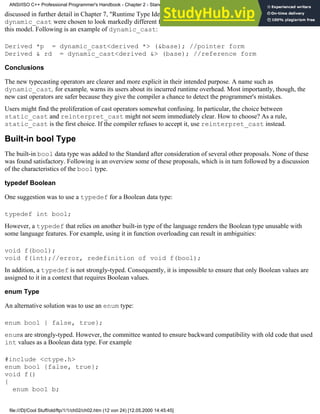 discussed in further detail in Chapter 7, "Runtime Type Identification"). The name and the syntax of
dynamic_cast were chosen to look markedly different from C-style cast. All other new typecast operators follow
this model. Following is an example of dynamic_cast:
Derived *p = dynamic_cast<derived *> (&base); //pointer form
Derived & rd = dynamic_cast<derived &> (base); //reference form
Conclusions
The new typecasting operators are clearer and more explicit in their intended purpose. A name such as
dynamic_cast, for example, warns its users about its incurred runtime overhead. Most importantly, though, the
new cast operators are safer because they give the compiler a chance to detect the programmer's mistakes.
Users might find the proliferation of cast operators somewhat confusing. In particular, the choice between
static_cast and reinterpret_cast might not seem immediately clear. How to choose? As a rule,
static_cast is the first choice. If the compiler refuses to accept it, use reinterpret_cast instead.
Built-in bool Type
The built-in bool data type was added to the Standard after consideration of several other proposals. None of these
was found satisfactory. Following is an overview some of these proposals, which is in turn followed by a discussion
of the characteristics of the bool type.
typedef Boolean
One suggestion was to use a typedef for a Boolean data type:
typedef int bool;
However, a typedef that relies on another built-in type of the language renders the Boolean type unusable with
some language features. For example, using it in function overloading can result in ambiguities:
void f(bool);
void f(int);//error, redefinition of void f(bool);
In addition, a typedef is not strongly-typed. Consequently, it is impossible to ensure that only Boolean values are
assigned to it in a context that requires Boolean values.
enum Type
An alternative solution was to use an enum type:
enum bool { false, true};
enums are strongly-typed. However, the committee wanted to ensure backward compatibility with old code that used
int values as a Boolean data type. For example
#include <ctype.h>
enum bool {false, true};
void f()
{
enum bool b;
ANSI/ISO C++ Professional Programmer's Handbook - Chapter 2 - Standard Briefing: The Latest Addenda to ANSI/ISO C++
file:///D|/Cool Stuff/old/ftp/1/1/ch02/ch02.htm (12 von 24) [12.05.2000 14:45:45]
 