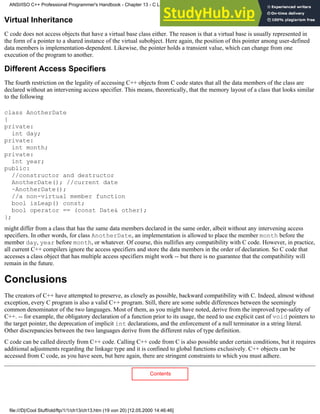 Virtual Inheritance
C code does not access objects that have a virtual base class either. The reason is that a virtual base is usually represented in
the form of a pointer to a shared instance of the virtual subobject. Here again, the position of this pointer among user-defined
data members is implementation-dependent. Likewise, the pointer holds a transient value, which can change from one
execution of the program to another.
Different Access Specifiers
The fourth restriction on the legality of accessing C++ objects from C code states that all the data members of the class are
declared without an intervening access specifier. This means, theoretically, that the memory layout of a class that looks similar
to the following
class AnotherDate
{
private:
int day;
private:
int month;
private:
int year;
public:
//constructor and destructor
AnotherDate(); //current date
~AnotherDate();
//a non-virtual member function
bool isLeap() const;
bool operator == (const Date& other);
};
might differ from a class that has the same data members declared in the same order, albeit without any intervening access
specifiers. In other words, for class AnotherDate, an implementation is allowed to place the member month before the
member day, year before month, or whatever. Of course, this nullifies any compatibility with C code. However, in practice,
all current C++ compilers ignore the access specifiers and store the data members in the order of declaration. So C code that
accesses a class object that has multiple access specifiers might work -- but there is no guarantee that the compatibility will
remain in the future.
Conclusions
The creators of C++ have attempted to preserve, as closely as possible, backward compatibility with C. Indeed, almost without
exception, every C program is also a valid C++ program. Still, there are some subtle differences between the seemingly
common denominator of the two languages. Most of them, as you might have noted, derive from the improved type-safety of
C++. -- for example, the obligatory declaration of a function prior to its usage, the need to use explicit cast of void pointers to
the target pointer, the deprecation of implicit int declarations, and the enforcement of a null terminator in a string literal.
Other discrepancies between the two languages derive from the different rules of type definition.
C code can be called directly from C++ code. Calling C++ code from C is also possible under certain conditions, but it requires
additional adjustments regarding the linkage type and it is confined to global functions exclusively. C++ objects can be
accessed from C code, as you have seen, but here again, there are stringent constraints to which you must adhere.
Contents
ANSI/ISO C++ Professional Programmer's Handbook - Chapter 13 - C Language Compatibility Issues
file:///D|/Cool Stuff/old/ftp/1/1/ch13/ch13.htm (19 von 20) [12.05.2000 14:46:46]
 