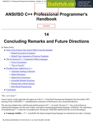 ANSI/ISO C++ Professional Programmer's
Handbook
Contents
14
Concluding Remarks and Future Directions
by Danny Kalev
Some of the Features that Almost Made It into the Standard
Hashed Associative Containers
❍
Default Type Arguments of Function Templates
❍
●
The Evolution of C++ Compared to Other Languages
Users' Convenience
❍
"Pay as You Go"
❍
●
Possible Future Additions to C++
Automatic Garbage Collection
❍
Object Persistence
❍
Support for Concurrency
❍
Extensible Member Functions
❍
Dynamically Linked Libraries
❍
Rule-Based Programming
❍
●
Conclusions
●
"Hey, we're done!"
(Josee Lajoie's words right after the approval of the C++ Final Draft International Standard in the November 1997
meeting of the ANSI/ISO C++ standardization committee in Morristown, New Jersey)Introduction
The previous chapters have told the past and the present of C++. In nearly 20 years, C++ has evolved from an
experimental language into the most widely used object-oriented programming language worldwide. The importance
of standardizing C++ cannot be overemphasized. Having the ANSI/ISO endorsement has several advantages:
Language stability -- C++ is probably the largest programming language in commercial use today. Learning
●
ANSI/ISO C++ Professional Programmer's Handbook - Chapter 14 - Concluding Remarks and Future Directions
file:///D|/Cool Stuff/old/ftp/1/1/ch14/ch14.htm (1 von 18) [12.05.2000 14:46:48]
 