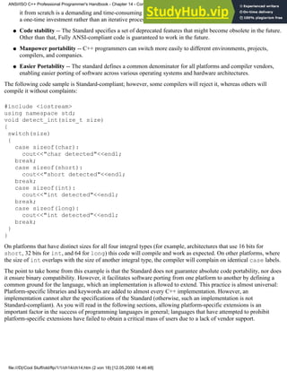 it from scratch is a demanding and time-consuming process. It is guaranteed that, henceforth, learning C++ is
a one-time investment rather than an iterative process.
Code stability -- The Standard specifies a set of deprecated features that might become obsolete in the future.
Other than that, Fully ANSI-compliant code is guaranteed to work in the future.
●
Manpower portability -- C++ programmers can switch more easily to different environments, projects,
compilers, and companies.
●
Easier Portability -- The standard defines a common denominator for all platforms and compiler vendors,
enabling easier porting of software across various operating systems and hardware architectures.
●
The following code sample is Standard-compliant; however, some compilers will reject it, whereas others will
compile it without complaints:
#include <iostream>
using namespace std;
void detect_int(size_t size)
{
switch(size)
{
case sizeof(char):
cout<<"char detected"<<endl;
break;
case sizeof(short):
cout<<"short detected"<<endl;
break;
case sizeof(int):
cout<<"int detected"<<endl;
break;
case sizeof(long):
cout<<"int detected"<<endl;
break;
}
}
On platforms that have distinct sizes for all four integral types (for example, architectures that use 16 bits for
short, 32 bits for int, and 64 for long) this code will compile and work as expected. On other platforms, where
the size of int overlaps with the size of another integral type, the compiler will complain on identical case labels.
The point to take home from this example is that the Standard does not guarantee absolute code portability, nor does
it ensure binary compatibility. However, it facilitates software porting from one platform to another by defining a
common ground for the language, which an implementation is allowed to extend. This practice is almost universal:
Platform-specific libraries and keywords are added to almost every C++ implementation. However, an
implementation cannot alter the specifications of the Standard (otherwise, such an implementation is not
Standard-compliant). As you will read in the following sections, allowing platform-specific extensions is an
important factor in the success of programming languages in general; languages that have attempted to prohibit
platform-specific extensions have failed to obtain a critical mass of users due to a lack of vendor support.
ANSI/ISO C++ Professional Programmer's Handbook - Chapter 14 - Concluding Remarks and Future Directions
file:///D|/Cool Stuff/old/ftp/1/1/ch14/ch14.htm (2 von 18) [12.05.2000 14:46:48]
 