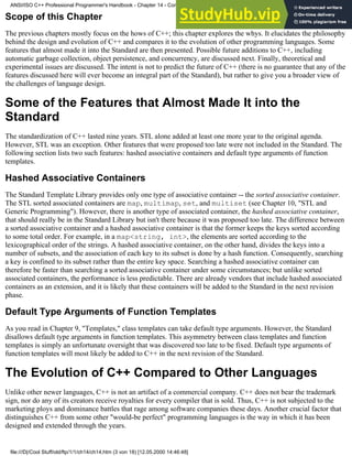 Scope of this Chapter
The previous chapters mostly focus on the hows of C++; this chapter explores the whys. It elucidates the philosophy
behind the design and evolution of C++ and compares it to the evolution of other programming languages. Some
features that almost made it into the Standard are then presented. Possible future additions to C++, including
automatic garbage collection, object persistence, and concurrency, are discussed next. Finally, theoretical and
experimental issues are discussed. The intent is not to predict the future of C++ (there is no guarantee that any of the
features discussed here will ever become an integral part of the Standard), but rather to give you a broader view of
the challenges of language design.
Some of the Features that Almost Made It into the
Standard
The standardization of C++ lasted nine years. STL alone added at least one more year to the original agenda.
However, STL was an exception. Other features that were proposed too late were not included in the Standard. The
following section lists two such features: hashed associative containers and default type arguments of function
templates.
Hashed Associative Containers
The Standard Template Library provides only one type of associative container -- the sorted associative container.
The STL sorted associated containers are map, multimap, set, and multiset (see Chapter 10, "STL and
Generic Programming"). However, there is another type of associated container, the hashed associative container,
that should really be in the Standard Library but isn't there because it was proposed too late. The difference between
a sorted associative container and a hashed associative container is that the former keeps the keys sorted according
to some total order. For example, in a map<string, int>, the elements are sorted according to the
lexicographical order of the strings. A hashed associative container, on the other hand, divides the keys into a
number of subsets, and the association of each key to its subset is done by a hash function. Consequently, searching
a key is confined to its subset rather than the entire key space. Searching a hashed associative container can
therefore be faster than searching a sorted associative container under some circumstances; but unlike sorted
associated containers, the performance is less predictable. There are already vendors that include hashed associated
containers as an extension, and it is likely that these containers will be added to the Standard in the next revision
phase.
Default Type Arguments of Function Templates
As you read in Chapter 9, "Templates," class templates can take default type arguments. However, the Standard
disallows default type arguments in function templates. This asymmetry between class templates and function
templates is simply an unfortunate oversight that was discovered too late to be fixed. Default type arguments of
function templates will most likely be added to C++ in the next revision of the Standard.
The Evolution of C++ Compared to Other Languages
Unlike other newer languages, C++ is not an artifact of a commercial company. C++ does not bear the trademark
sign, nor do any of its creators receive royalties for every compiler that is sold. Thus, C++ is not subjected to the
marketing ploys and dominance battles that rage among software companies these days. Another crucial factor that
distinguishes C++ from some other "would-be perfect" programming languages is the way in which it has been
designed and extended through the years.
ANSI/ISO C++ Professional Programmer's Handbook - Chapter 14 - Concluding Remarks and Future Directions
file:///D|/Cool Stuff/old/ftp/1/1/ch14/ch14.htm (3 von 18) [12.05.2000 14:46:48]
 