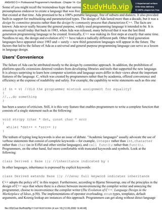 Some of you might recall the tremendous hype that surrounded Ada in its early days. Ada was perhaps the most
presumptuous endeavor to create a language that was free from the deficiencies of the other programming languages
that existed at that time. Ada promised to be a 100% portable language, free of subsets and dialects. It also provided
built-in support for multitasking and parameterized types. The design of Ada lasted more than a decade, but it was a
design by committee process rather than the design by community process that characterizes C++. The facts are
known: Ada never really became the general purpose, widely used programming language it intended to be. It is
amusing to recall today that back in 1983, when Ada was released, many believed that it was the last third
generation programming language to be created. Ironically, C++ was making its first steps at exactly that same time.
Needless to say, the design and evolution of C++ have taken a radically different path. Other third generation
languages have appeared since 1983 and -- surely -- new third generation languages will appear in the future. The
factors that led to the failure of Ada as a universal and general purpose programming language can serve as a lesson
in language design.
Users' Convenience
The failure of Ada can be attributed mostly to the design by committee approach. In addition, the prohibition of
platform-specific extensions deterred vendors from developing libraries and tools that supported the new language.
It is always surprising to learn how computer scientists and language users differ in their views about the important
features of the language. C, which was created by programmers rather than by academia, offered convenience and
efficiency at the expense of readability and safety. For example, the capability to write statements such as this one
if (n = v) //did the programmer mistook assignment for equality?
{
//...do something
}
has been a source of criticism. Still, it is this very feature that enables programmers to write a complete function that
consists of a single statement such as the following:
void strcpy (char * dst, const char * src)
{
while( *dst++ = *src++ );
}
The tedium of typing long keywords is also an issue of debate. "Academic languages" usually advocate the use of
verbose statements that consist of complete keywords -- for example, integer rather than int, character
rather than char (as in Eiffel and other similar languages), and call func(); rather than func();.
Programmers, on the other hand, feel more comfortable with truncated keywords and symbols. Look at the
following:
class Derived : Base {}; //inheritance indicated by :
In other languages, inheritance is expressed by explicit keywords:
class Derived extends Base {}; //Java; full keyword indicates inheritance
C++ adopts the policy of C in this respect. Furthermore, according to Bjarne Stroustrup, one of the principles in the
design of C++ says that where there is a choice between inconveniencing the compiler writer and annoying the
programmer, choose to inconvenience the compiler writer (The Evolution of C++: Language Design in the
Marketplace of Ideas, p.50). The implementations of operator overloading, enum types, templates, default
arguments, and Koenig lookup are instances of this approach. Programmers can get along without direct language
ANSI/ISO C++ Professional Programmer's Handbook - Chapter 14 - Concluding Remarks and Future Directions
file:///D|/Cool Stuff/old/ftp/1/1/ch14/ch14.htm (4 von 18) [12.05.2000 14:46:48]
 