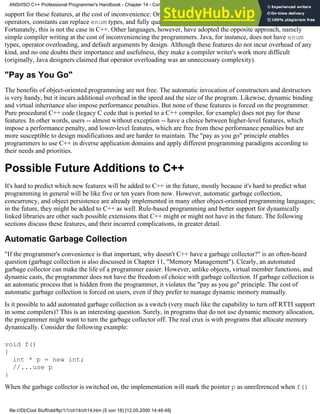 support for these features, at the cost of inconvenience: Ordinary functions can be used instead of overloaded
operators, constants can replace enum types, and fully qualified names can make up for the lack of Koenig lookup.
Fortunately, this is not the case in C++. Other languages, however, have adopted the opposite approach, namely
simple compiler writing at the cost of inconveniencing the programmers. Java, for instance, does not have enum
types, operator overloading, and default arguments by design. Although these features do not incur overhead of any
kind, and no one doubts their importance and usefulness, they make a compiler writer's work more difficult
(originally, Java designers claimed that operator overloading was an unnecessary complexity).
"Pay as You Go"
The benefits of object-oriented programming are not free. The automatic invocation of constructors and destructors
is very handy, but it incurs additional overhead in the speed and the size of the program. Likewise, dynamic binding
and virtual inheritance also impose performance penalties. But none of these features is forced on the programmer.
Pure procedural C++ code (legacy C code that is ported to a C++ compiler, for example) does not pay for these
features. In other words, users -- almost without exception -- have a choice between higher-level features, which
impose a performance penalty, and lower-level features, which are free from these performance penalties but are
more susceptible to design modifications and are harder to maintain. The "pay as you go" principle enables
programmers to use C++ in diverse application domains and apply different programming paradigms according to
their needs and priorities.
Possible Future Additions to C++
It's hard to predict which new features will be added to C++ in the future, mostly because it's hard to predict what
programming in general will be like five or ten years from now. However, automatic garbage collection,
concurrency, and object persistence are already implemented in many other object-oriented programming languages;
in the future, they might be added to C++ as well. Rule-based programming and better support for dynamically
linked libraries are other such possible extensions that C++ might or might not have in the future. The following
sections discuss these features, and their incurred complications, in greater detail.
Automatic Garbage Collection
"If the programmer's convenience is that important, why doesn't C++ have a garbage collector?" is an often-heard
question (garbage collection is also discussed in Chapter 11, "Memory Management"). Clearly, an automated
garbage collector can make the life of a programmer easier. However, unlike objects, virtual member functions, and
dynamic casts, the programmer does not have the freedom of choice with garbage collection. If garbage collection is
an automatic process that is hidden from the programmer, it violates the "pay as you go" principle. The cost of
automatic garbage collection is forced on users, even if they prefer to manage dynamic memory manually.
Is it possible to add automated garbage collection as a switch (very much like the capability to turn off RTTI support
in some compilers)? This is an interesting question. Surely, in programs that do not use dynamic memory allocation,
the programmer might want to turn the garbage collector off. The real crux is with programs that allocate memory
dynamically. Consider the following example:
void f()
{
int * p = new int;
//...use p
}
When the garbage collector is switched on, the implementation will mark the pointer p as unreferenced when f()
ANSI/ISO C++ Professional Programmer's Handbook - Chapter 14 - Concluding Remarks and Future Directions
file:///D|/Cool Stuff/old/ftp/1/1/ch14/ch14.htm (5 von 18) [12.05.2000 14:46:48]
 