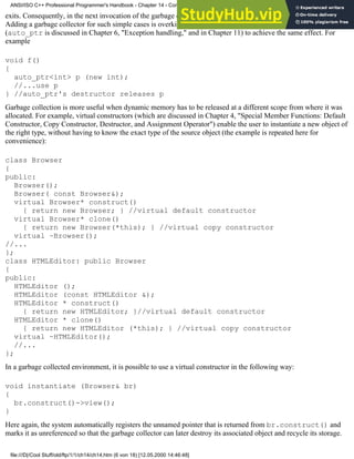 exits. Consequently, in the next invocation of the garbage collector, the memory pointed to by p will be released.
Adding a garbage collector for such simple cases is overkill, though. The programmer can use an auto_ptr
(auto_ptr is discussed in Chapter 6, "Exception handling," and in Chapter 11) to achieve the same effect. For
example
void f()
{
auto_ptr<int> p (new int);
//...use p
} //auto_ptr's destructor releases p
Garbage collection is more useful when dynamic memory has to be released at a different scope from where it was
allocated. For example, virtual constructors (which are discussed in Chapter 4, "Special Member Functions: Default
Constructor, Copy Constructor, Destructor, and Assignment Operator") enable the user to instantiate a new object of
the right type, without having to know the exact type of the source object (the example is repeated here for
convenience):
class Browser
{
public:
Browser();
Browser( const Browser&);
virtual Browser* construct()
{ return new Browser; } //virtual default constructor
virtual Browser* clone()
{ return new Browser(*this); } //virtual copy constructor
virtual ~Browser();
//...
};
class HTMLEditor: public Browser
{
public:
HTMLEditor ();
HTMLEditor (const HTMLEditor &);
HTMLEditor * construct()
{ return new HTMLEditor; }//virtual default constructor
HTMLEditor * clone()
{ return new HTMLEditor (*this); } //virtual copy constructor
virtual ~HTMLEditor();
//...
};
In a garbage collected environment, it is possible to use a virtual constructor in the following way:
void instantiate (Browser& br)
{
br.construct()->view();
}
Here again, the system automatically registers the unnamed pointer that is returned from br.construct() and
marks it as unreferenced so that the garbage collector can later destroy its associated object and recycle its storage.
ANSI/ISO C++ Professional Programmer's Handbook - Chapter 14 - Concluding Remarks and Future Directions
file:///D|/Cool Stuff/old/ftp/1/1/ch14/ch14.htm (6 von 18) [12.05.2000 14:46:48]
 