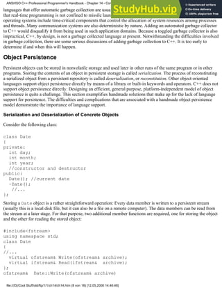 languages that offer automatic garbage collection are usually disqualified for use in time-critical applications. Note
that real-time programming is not confined to missile launching and low-level hardware manipulation; most modern
operating systems include time-critical components that control the allocation of system resources among processes
and threads. Many communication systems are also deterministic by nature. Adding an automated garbage collector
to C++ would disqualify it from being used in such application domains. Because a toggled garbage collector is also
impractical, C++, by design, is not a garbage collected language at present. Notwithstanding the difficulties involved
in garbage collection, there are some serious discussions of adding garbage collection to C++. It is too early to
determine if and when this will happen.
Object Persistence
Persistent objects can be stored in nonvolatile storage and used later in other runs of the same program or in other
programs. Storing the contents of an object in persistent storage is called serialization. The process of reconstituting
a serialized object from a persistent repository is called deserialization, or reconstitution. Other object-oriented
languages support object persistence directly by means of a library or built-in keywords and operators. C++ does not
support object persistence directly. Designing an efficient, general purpose, platform-independent model of object
persistence is quite a challenge. This section exemplifies handmade solutions that make up for the lack of language
support for persistence. The difficulties and complications that are associated with a handmade object persistence
model demonstrate the importance of language support.
Serialization and Deserialization of Concrete Objects
Consider the following class:
class Date
{
private:
int day;
int month;
int year;
//constructor and destructor
public:
Date(); //current date
~Date();
//...
};
Storing a Date object is a rather straightforward operation: Every data member is written to a persistent stream
(usually this is a local disk file, but it can also be a file on a remote computer). The data members can be read from
the stream at a later stage. For that purpose, two additional member functions are required, one for storing the object
and the other for reading the stored object:
#include<fstream>
using namespace std;
class Date
{
//...
virtual ofstream& Write(ofstream& archive);
virtual ifstream& Read(ifstream& archive);
};
ofstream& Date::Write(ofstream& archive)
ANSI/ISO C++ Professional Programmer's Handbook - Chapter 14 - Concluding Remarks and Future Directions
file:///D|/Cool Stuff/old/ftp/1/1/ch14/ch14.htm (8 von 18) [12.05.2000 14:46:48]
 