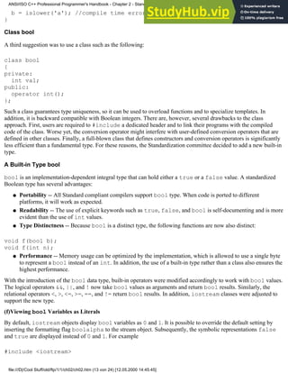 b = islower('a'); //compile time error, int assigned to an enum
}
Class bool
A third suggestion was to use a class such as the following:
class bool
{
private:
int val;
public:
operator int();
};
Such a class guarantees type uniqueness, so it can be used to overload functions and to specialize templates. In
addition, it is backward compatible with Boolean integers. There are, however, several drawbacks to the class
approach. First, users are required to #include a dedicated header and to link their programs with the compiled
code of the class. Worse yet, the conversion operator might interfere with user-defined conversion operators that are
defined in other classes. Finally, a full-blown class that defines constructors and conversion operators is significantly
less efficient than a fundamental type. For these reasons, the Standardization committee decided to add a new built-in
type.
A Built-in Type bool
bool is an implementation-dependent integral type that can hold either a true or a false value. A standardized
Boolean type has several advantages:
Portability -- All Standard compliant compilers support bool type. When code is ported to different
platforms, it will work as expected.
●
Readability -- The use of explicit keywords such as true, false, and bool is self-documenting and is more
evident than the use of int values.
●
Type Distinctness -- Because bool is a distinct type, the following functions are now also distinct:
●
void f(bool b);
void f(int n);
Performance -- Memory usage can be optimized by the implementation, which is allowed to use a single byte
to represent a bool instead of an int. In addition, the use of a built-in type rather than a class also ensures the
highest performance.
●
With the introduction of the bool data type, built-in operators were modified accordingly to work with bool values.
The logical operators &&, ||, and ! now take bool values as arguments and return bool results. Similarly, the
relational operators <, >, <=, >=, ==, and != return bool results. In addition, iostream classes were adjusted to
support the new type.
(f)Viewing bool Variables as Literals
By default, iostream objects display bool variables as 0 and 1. It is possible to override the default setting by
inserting the formatting flag boolalpha to the stream object. Subsequently, the symbolic representations false
and true are displayed instead of 0 and 1. For example
#include <iostream>
ANSI/ISO C++ Professional Programmer's Handbook - Chapter 2 - Standard Briefing: The Latest Addenda to ANSI/ISO C++
file:///D|/Cool Stuff/old/ftp/1/1/ch02/ch02.htm (13 von 24) [12.05.2000 14:45:45]
 