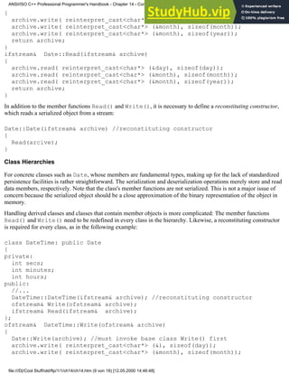 {
archive.write( reinterpret_cast<char*> (&day), sizeof(day));
archive.write( reinterpret_cast<char*> (&month), sizeof(month));
archive.write( reinterpret_cast<char*> (&month), sizeof(year));
return archive;
}
ifstream& Date::Read(ifstream& archive)
{
archive.read( reinterpret_cast<char*> (&day), sizeof(day));
archive.read( reinterpret_cast<char*> (&month), sizeof(month));
archive.read( reinterpret_cast<char*> (&month), sizeof(year));
return archive;
}
In addition to the member functions Read() and Write(), it is necessary to define a reconstituting constructor,
which reads a serialized object from a stream:
Date::Date(ifstream& archive) //reconstituting constructor
{
Read(arcive);
}
Class Hierarchies
For concrete classes such as Date, whose members are fundamental types, making up for the lack of standardized
persistence facilities is rather straightforward. The serialization and deserialization operations merely store and read
data members, respectively. Note that the class's member functions are not serialized. This is not a major issue of
concern because the serialized object should be a close approximation of the binary representation of the object in
memory.
Handling derived classes and classes that contain member objects is more complicated: The member functions
Read() and Write() need to be redefined in every class in the hierarchy. Likewise, a reconstituting constructor
is required for every class, as in the following example:
class DateTime: public Date
{
private:
int secs;
int minutes;
int hours;
public:
//...
DateTime::DateTime(ifstream& archive); //reconstituting constructor
ofstream& Write(ofstream& archive);
ifstream& Read(ifstream& archive);
};
ofstream& DateTime::Write(ofstream& archive)
{
Date::Write(archive); //must invoke base class Write() first
archive.write( reinterpret_cast<char*> (&), sizeof(day));
archive.write( reinterpret_cast<char*> (&month), sizeof(month));
ANSI/ISO C++ Professional Programmer's Handbook - Chapter 14 - Concluding Remarks and Future Directions
file:///D|/Cool Stuff/old/ftp/1/1/ch14/ch14.htm (9 von 18) [12.05.2000 14:46:48]
 