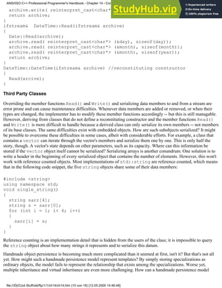 archive.write( reinterpret_cast<char*> (&month), sizeof(year));
return archive;
}
ifstream& DateTime::Read(ifstream& archive)
{
Date::Read(archive);
archive.read( reinterpret_cast<char*> (&day), sizeof(day));
archive.read( reinterpret_cast<char*> (&month), sizeof(month));
archive.read( reinterpret_cast<char*> (&month), sizeof(year));
return archive;
}
DateTime::DateTime(ifstream& archive) //reconstituting constructor
{
Read(arcive);
}
Third Party Classes
Overriding the member functions Read() and Write() and serializing data members to and from a stream are
error prone and can cause maintenance difficulties. Whenever data members are added or removed, or when their
types are changed, the implementer has to modify these member functions accordingly -- but this is still managable.
However, deriving from classes that do not define a reconstituting constructor and the member functions Read()
and Write() is more difficult to handle because a derived class can only serialize its own members -- not members
of its base classes. The same difficulties exist with embedded objects. How are such subobjects serialized? It might
be possible to overcome these difficulties in some cases, albeit with considerable efforts. For example, a class that
contains a vector can iterate through the vector's members and serialize them one by one. This is only half the
story, though. A vector's state depends on other parameters, such as its capacity. Where can this information be
stored if the vector object itself cannot be serialized? Serializing arrays is another conundrum. One solution is to
write a header in the beginning of every serialized object that contains the number of elements. However, this won't
work with reference counted objects. Most implementations of std::string are reference counted, which means
that in the following code snippet, the five string objects share some of their data members:
#include <string>
using namespace std;
void single_string()
{
string sarr[4];
string s = sarr[0];
for (int i = 1; i< 4; i++)
{
sarr[i] = s;
}
}
Reference counting is an implementation detail that is hidden from the users of the class; it is impossible to query
the string object about how many strings it represents and to serialize this datum.
Handmade object persistence is becoming much more complicated than it seemed at first, isn't it? But that's not all
yet. How might such a handmade persistence model represent templates? By simply storing specializations as
ordinary objects, the model fails to represent the relationship that exists among the specializations. Worse yet,
multiple inheritance and virtual inheritance are even more challenging. How can a handmade persistence model
ANSI/ISO C++ Professional Programmer's Handbook - Chapter 14 - Concluding Remarks and Future Directions
file:///D|/Cool Stuff/old/ftp/1/1/ch14/ch14.htm (10 von 18) [12.05.2000 14:46:48]
 