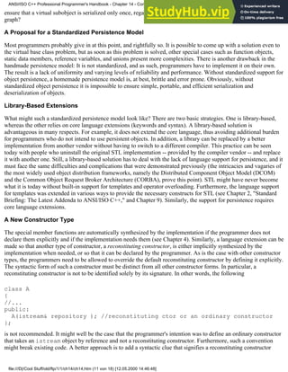ensure that a virtual subobject is serialized only once, regardless of the number of its occurrences in the inheritance
graph?
A Proposal for a Standardized Persistence Model
Most programmers probably give in at this point, and rightfully so. It is possible to come up with a solution even to
the virtual base class problem, but as soon as this problem is solved, other special cases such as function objects,
static data members, reference variables, and unions present more complexities. There is another drawback in the
handmade persistence model: It is not standardized, and as such, programmers have to implement it on their own.
The result is a lack of uniformity and varying levels of reliability and performance. Without standardized support for
object persistence, a homemade persistence model is, at best, brittle and error prone. Obviously, without
standardized object persistence it is impossible to ensure simple, portable, and efficient serialization and
deserialization of objects.
Library-Based Extensions
What might such a standardized persistence model look like? There are two basic strategies. One is library-based,
whereas the other relies on core language extensions (keywords and syntax). A library-based solution is
advantageous in many respects. For example, it does not extend the core language, thus avoiding additional burden
for programmers who do not intend to use persistent objects. In addition, a library can be replaced by a better
implementation from another vendor without having to switch to a different compiler. This practice can be seen
today with people who uninstall the original STL implementation -- provided by the compiler vendor -- and replace
it with another one. Still, a library-based solution has to deal with the lack of language support for persistence, and it
must face the same difficulties and complications that were demonstrated previously (the intricacies and vagaries of
the most widely used object distribution frameworks, namely the Distributed Component Object Model (DCOM)
and the Common Object Request Broker Architecture (CORBA), prove this point). STL might have never become
what it is today without built-in support for templates and operator overloading. Furthermore, the language support
for templates was extended in various ways to provide the necessary constructs for STL (see Chapter 2, "Standard
Briefing: The Latest Addenda to ANSI/ISO C++," and Chapter 9). Similarly, the support for persistence requires
core language extensions.
A New Constructor Type
The special member functions are automatically synthesized by the implementation if the programmer does not
declare them explicitly and if the implementation needs them (see Chapter 4). Similarly, a language extension can be
made so that another type of constructor, a reconstituting constructor, is either implicitly synthesized by the
implementation when needed, or so that it can be declared by the programmer. As is the case with other constructor
types, the programmers need to be allowed to override the default reconstituting constructor by defining it explicitly.
The syntactic form of such a constructor must be distinct from all other constructor forms. In particular, a
reconstituting constructor is not to be identified solely by its signature. In other words, the following
class A
{
//...
public:
A(istream& repository ); //reconstituting ctor or an ordinary constructor
};
is not recommended. It might well be the case that the programmer's intention was to define an ordinary constructor
that takes an istream object by reference and not a reconstituting constructor. Furthermore, such a convention
might break existing code. A better approach is to add a syntactic clue that signifies a reconstituting constructor
ANSI/ISO C++ Professional Programmer's Handbook - Chapter 14 - Concluding Remarks and Future Directions
file:///D|/Cool Stuff/old/ftp/1/1/ch14/ch14.htm (11 von 18) [12.05.2000 14:46:48]
 
