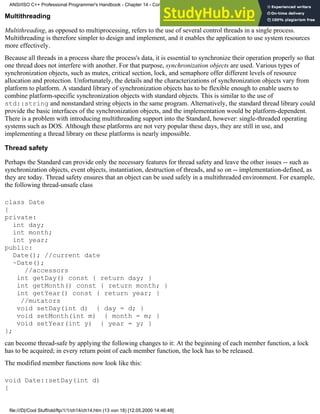Multithreading
Multithreading, as opposed to multiprocessing, refers to the use of several control threads in a single process.
Multithreading is therefore simpler to design and implement, and it enables the application to use system resources
more effectively.
Because all threads in a process share the process's data, it is essential to synchronize their operation properly so that
one thread does not interfere with another. For that purpose, synchronization objects are used. Various types of
synchronization objects, such as mutex, critical section, lock, and semaphore offer different levels of resource
allocation and protection. Unfortunately, the details and the characterizations of synchronization objects vary from
platform to platform. A standard library of synchronization objects has to be flexible enough to enable users to
combine platform-specific synchronization objects with standard objects. This is similar to the use of
std::string and nonstandard string objects in the same program. Alternatively, the standard thread library could
provide the basic interfaces of the synchronization objects, and the implementation would be platform-dependent.
There is a problem with introducing multithreading support into the Standard, however: single-threaded operating
systems such as DOS. Although these platforms are not very popular these days, they are still in use, and
implementing a thread library on these platforms is nearly impossible.
Thread safety
Perhaps the Standard can provide only the necessary features for thread safety and leave the other issues -- such as
synchronization objects, event objects, instantiation, destruction of threads, and so on -- implementation-defined, as
they are today. Thread safety ensures that an object can be used safely in a multithreaded environment. For example,
the following thread-unsafe class
class Date
{
private:
int day;
int month;
int year;
public:
Date(); //current date
~Date();
//accessors
int getDay() const { return day; }
int getMonth() const { return month; }
int getYear() const { return year; }
//mutators
void setDay(int d) { day = d; }
void setMonth(int m) { month = m; }
void setYear(int y) { year = y; }
};
can become thread-safe by applying the following changes to it: At the beginning of each member function, a lock
has to be acquired; in every return point of each member function, the lock has to be released.
The modified member functions now look like this:
void Date::setDay(int d)
{
ANSI/ISO C++ Professional Programmer's Handbook - Chapter 14 - Concluding Remarks and Future Directions
file:///D|/Cool Stuff/old/ftp/1/1/ch14/ch14.htm (13 von 18) [12.05.2000 14:46:48]
 
