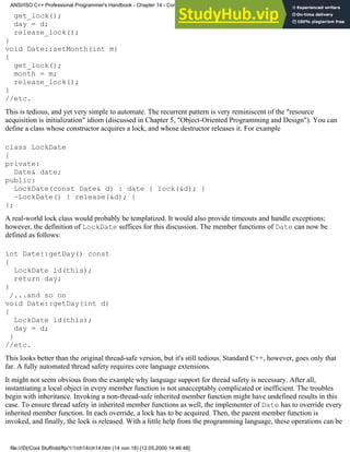 get_lock();
day = d;
release_lock();
}
void Date::setMonth(int m)
{
get_lock();
month = m;
release_lock();
}
//etc.
This is tedious, and yet very simple to automate. The recurrent pattern is very reminiscent of the "resource
acquisition is initialization" idiom (discussed in Chapter 5, "Object-Oriented Programming and Design"). You can
define a class whose constructor acquires a lock, and whose destructor releases it. For example
class LockDate
{
private:
Date& date;
public:
LockDate(const Date& d) : date { lock(&d); }
~LockDate() { release(&d); }
};
A real-world lock class would probably be templatized. It would also provide timeouts and handle exceptions;
however, the definition of LockDate suffices for this discussion. The member functions of Date can now be
defined as follows:
int Date::getDay() const
{
LockDate ld(this);
return day;
}
/...and so on
void Date::getDay(int d)
{
LockDate ld(this);
day = d;
}
//etc.
This looks better than the original thread-safe version, but it's still tedious. Standard C++, however, goes only that
far. A fully automated thread safety requires core language extensions.
It might not seem obvious from the example why language support for thread safety is necessary. After all,
instantiating a local object in every member function is not unacceptably complicated or inefficient. The troubles
begin with inheritance. Invoking a non-thread-safe inherited member function might have undefined results in this
case. To ensure thread safety in inherited member functions as well, the implementer of Date has to override every
inherited member function. In each override, a lock has to be acquired. Then, the parent member function is
invoked, and finally, the lock is released. With a little help from the programming language, these operations can be
ANSI/ISO C++ Professional Programmer's Handbook - Chapter 14 - Concluding Remarks and Future Directions
file:///D|/Cool Stuff/old/ftp/1/1/ch14/ch14.htm (14 von 18) [12.05.2000 14:46:48]
 