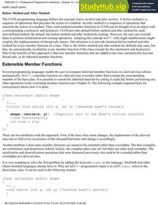 made much easier.
Before Method and After Method
The CLOS programming language defines the concepts before method and after method. A before method is a
sequence of operations that precedes the action of a method. An after method is a sequence of operations that
succeeds the action of a method. Thus, each method (member function) in CLOS can be thought of as an object with
a corresponding constructor and destructor. CLOS provides default before method and after method for each
user-defined method. By default, the before method and after method do nothing. However, the user can override
them to perform initialization and cleanup operations. Adopting this concept in C++ with slight modifications might
simplify the implementation of thread-safe classes. One direction is to provide identical before method and after
method for every member function of a class. That is, the before method and after method are defined only once, but
they are automatically invoked by every member function of the class (except for the constructor and destructor).
One of the benefits of this approach is that new member functions that are added to the class automatically become
thread-safe, as do inherited member functions.
Extensible Member Functions
Several programming languages enable the user to compose inherited member functions in a derived class almost
automatically. In C++, a member function of a derived class overrides rather than extends the corresponding
member of the base class. It is possible to extend the inherited function by calling it explicitly before performing any
other operations in the overriding member function (see Chapter 5). The following example (repeated here for
convenience) shows how it is done:
class rectangle: public shape
{
//...
virtual void resize (int x, int y) //extends base's resize()
{
shape::resize(x, y); //explicit call to the base's virtual function
//add functionality
int size = x*y;
}
};
There are two problems with this approach. First, if the base class name changes, the implementer of the derived
class has to find every occurrence of the old qualified name and change it accordingly.
Another problem is that some member functions are meant to be extended rather than overridden. The best examples
are constructors and destructors (which, luckily, the compiler takes care of), but there are other such examples. The
serialization and deserialization operations that were discussed previously also need to be extended rather than
overridden in a derived class.
It is very tempting to solve the first problem by adding the keyword super to the language. Smalltalk and other
object-oriented languages already have it. Why not let C++ programmers enjoy it as well? super refers to the
direct base class. It can be used in the following manner:
class rectangle: public shape
{
//...
void resize (int x, int y) //extends base's resize()
{
ANSI/ISO C++ Professional Programmer's Handbook - Chapter 14 - Concluding Remarks and Future Directions
file:///D|/Cool Stuff/old/ftp/1/1/ch14/ch14.htm (15 von 18) [12.05.2000 14:46:48]
 