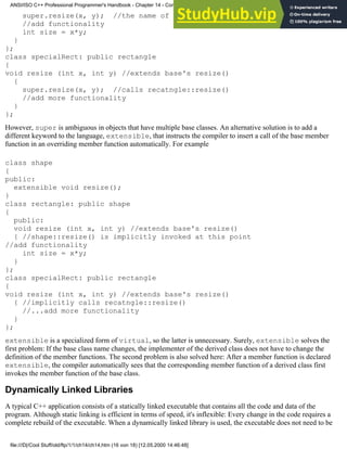 super.resize(x, y); //the name of the base class is not necessary anymore
//add functionality
int size = x*y;
}
};
class specialRect: public rectangle
{
void resize (int x, int y) //extends base's resize()
{
super.resize(x, y); //calls recatngle::resize()
//add more functionality
}
};
However, super is ambiguous in objects that have multiple base classes. An alternative solution is to add a
different keyword to the language, extensible, that instructs the compiler to insert a call of the base member
function in an overriding member function automatically. For example
class shape
{
public:
extensible void resize();
}
class rectangle: public shape
{
public:
void resize (int x, int y) //extends base's resize()
{ //shape::resize() is implicitly invoked at this point
//add functionality
int size = x*y;
}
};
class specialRect: public rectangle
{
void resize (int x, int y) //extends base's resize()
{ //implicitly calls recatngle::resize()
//...add more functionality
}
};
extensible is a specialized form of virtual, so the latter is unnecessary. Surely, extensible solves the
first problem: If the base class name changes, the implementer of the derived class does not have to change the
definition of the member functions. The second problem is also solved here: After a member function is declared
extensible, the compiler automatically sees that the corresponding member function of a derived class first
invokes the member function of the base class.
Dynamically Linked Libraries
A typical C++ application consists of a statically linked executable that contains all the code and data of the
program. Although static linking is efficient in terms of speed, it's inflexible: Every change in the code requires a
complete rebuild of the executable. When a dynamically linked library is used, the executable does not need to be
ANSI/ISO C++ Professional Programmer's Handbook - Chapter 14 - Concluding Remarks and Future Directions
file:///D|/Cool Stuff/old/ftp/1/1/ch14/ch14.htm (16 von 18) [12.05.2000 14:46:48]
 
