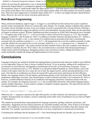 rebuilt; the next time the application is run, it automatically picks up the new library version. The advantage of
dynamically linked libraries is a transparent upgrade of new releases of the dynamically linked library. However,
this transparent "drop in" model breaks under the object model of C++ if the data layout of an object changes in the
new release of the library; this is because the size of an object and the offset of its data members are fixed at compile
time. There have been suggestions to extend the object model of C++ so that it can support dynamic shared libraries
better. However, the costs are slower execution speed and size.
Rule-Based Programming
Many commercial databases support triggers. A trigger is a user-defined rule that instructs the system to perform
specific actions automatically whenever a certain data value changes. For example, imagine a database that contains
two tables, Person and Bank Account. Every row in Bank Account is associated with a record in Person. Deleting a
Person record automatically triggers the deletion of all its associated Bank Account records. Rules are the equivalent
of triggers in software systems. William Tepfenhart and other researchers at AT&T Bell Laboratories have extended
C++ to support rules (UML and C++: A Practical Guide to Object-Oriented Development, p. 137). The extended
language is called R++ (the R stands for "rules"). In addition to member functions and data members, R++ defines a
third kind of class member: a rule. A rule consists of a condition and an associated action that is automatically
executed when the condition evaluates to true. In C++, the programmer has to test the condition manually in order
to decide whether the associated action is to be executed, usually by a switch statement or an if statement. In
R++, this testing is automated -- the system monitors the data members listed in the rule's condition, and whenever
the condition is satisfied, the rule "fires" (that is, the associated action is executed). Rule-based programming is
widely used in artificial intelligence, debugging systems, and event-driven systems. Adding this feature to C++
could considerably simplify the design and implementation of such systems.
Conclusions
Language extensions are needed to facilitate the implementation of operations that otherwise might be more difficult
or even impossible. However, there is always a tradeoff involved. To use an analogy, adding an air conditioner to a
car decreases its fuel efficiency and degrades its performance (Principles of Programming Languages: Design,
Evaluation and Implementation, p. 327). Whether it is a beneficial tradeoff depends on various factors, such as the
climate in the region where the car is used, the cost of fuel, the engine's power, and the personal preferences of its
users. Note that the air conditioner can always be turned off to gain more power and increase the fuel efficiency.
Ideally, new language features will not impose a performance penalty of any kind when they are not used. When the
programmer deliberately uses them, they should impose as little overhead as possible or no overhead at all. There is,
however, a notable difference between an air conditioner and language extensions: Extensions interact with one
another. For example, the imaginary keyword super has an undesirable interaction with another language feature,
namely multiple inheritance. A more realistic example is template's template arguments. The space between the left
two angular brackets is mandatory:
Vector <Vector<char*> > msg_que(10);
Otherwise, the >> sequence is parsed as the right shift operator. In other situations, the interaction is much more
complex: Koenig lookup, for instance, can have surprising results under some circumstances (as you read in Chapter
8, "Namespaces").
This chapter has presented three major proposals for language extensions: garbage collection, persistence, and
concurrency. Suggestions for less radical extensions are extensible members and rules. None of these is to be taken
lightly. The complexity involved in standardizing each of these is intensified even further when they interact with
each other. For example, a persistence model becomes even more complicated in a thread-safe environment.
Considering the challenges that the designers of C++ have faced during the past two decades, you can remain
ANSI/ISO C++ Professional Programmer's Handbook - Chapter 14 - Concluding Remarks and Future Directions
file:///D|/Cool Stuff/old/ftp/1/1/ch14/ch14.htm (17 von 18) [12.05.2000 14:46:48]
 