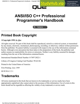 ANSI/ISO C++ Professional
Programmer's Handbook
Printed Book Copyright
©Copyright 1999, by Que
All rights reserved. No part of this book shall be reproduced, stored in a retrieval system, or transmitted
by any means, electronic, mechanical, photocopying, recording, or otherwise, without written permission
from the publisher. No patent liability is assumed with respect to the use of the information contained
herein. Although every precaution has been taken in the preparation of this book, the publisher and
author assume no responsibility for errors or omissions. Neither is any liability assumed for damages
resulting from the use of the information contained herein.
International Standard Book Number: 0-7897-2022-1
Library of Congress Catalog Card Number: 99-62146
Printed in the United States of America
First Printing: June 1999
00 99 98 4 3 2 1
Trademarks
All terms mentioned in this book that are known to be trademarks or service marks have been
appropriately capitalized. Que cannot attest to the accuracy of this information. Use of a term in this
book should not be regarded as affecting the validity of any trademark or service mark.
ANSI/ISO C++ Professional Programmer's Handbook -- Copyright 1999
file:///D|/Cool Stuff/old/ftp/1/1/copy.htm (1 von 2) [12.05.2000 14:46:48]
 