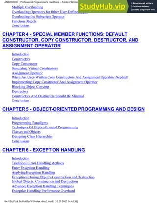 Multiple Overloading
Overloading Operators for Other User-Defined types
Overloading the Subscripts Operator
Function Objects
Conclusions
CHAPTER 4 - SPECIAL MEMBER FUNCTIONS: DEFAULT
CONSTRUCTOR, COPY CONSTRUCTOR, DESTRUCTOR, AND
ASSIGNMENT OPERATOR
Introduction
Constructors
Copy Constructor
Simulating Virtual Constructors
Assignment Operator
When Are User-Written Copy Constructors And Assignment Operators Needed?
Implementing Copy Constructor And Assignment Operator
Blocking Object Copying
Destructors
Constructors And Destructors Should Be Minimal
Conclusions
CHAPTER 5 - OBJECT-ORIENTED PROGRAMMING AND DESIGN
Introduction
Programming Paradigms
Techniques Of Object-Oriented Programming
Classes and Objects
Designing Class Hierarchies
Conclusions
CHAPTER 6 - EXCEPTION HANDLING
Introduction
Traditional Error Handling Methods
Enter Exception Handling
Applying Exception Handling
Exceptions During Object's Construction and Destruction
Global Objects: Construction and Destruction
Advanced Exception Handling Techniques
Exception Handling Performance Overhead
ANSI/ISO C++ Professional Programmer's Handbook -- Table of Contents
file:///D|/Cool Stuff/old/ftp/1/1/index.htm (2 von 5) [12.05.2000 14:45:39]
 