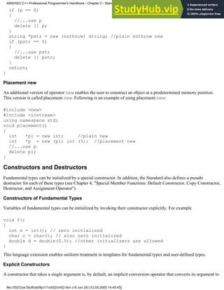if (p == 0)
{
//...use p
delete [] p;
}
string *pstr = new (nothrow) string; //plain nothrow new
if (pstr == 0)
{
//...use pstr
delete [] pstr;
}
return;
}
Placement new
An additional version of operator new enables the user to construct an object at a predetermined memory position.
This version is called placement new. Following is an example of using placement new:
#include <new>
#include <iostream>
using namespace std;
void placement()
{
int *pi = new int; //plain new
int *p = new (pi) int (5); //placement new
//...use p
delete pi;
}
Constructors and Destructors
Fundamental types can be initialized by a special constructor. In addition, the Standard also defines a pseudo
destructor for each of these types (see Chapter 4, "Special Member Functions: Default Constructor, Copy Constructor,
Destructor, and Assignment Operator").
Constructors of Fundamental Types
Variables of fundamental types can be initialized by invoking their constructor explicitly. For example
void f()
{
int n = int(); // zero initialized
char c = char(); // also zero initialized
double d = double(0.5); //other initializers are allowed
}
This language extension enables uniform treatment in templates for fundamental types and user-defined types.
Explicit Constructors
A constructor that takes a single argument is, by default, an implicit conversion operator that converts its argument to
ANSI/ISO C++ Professional Programmer's Handbook - Chapter 2 - Standard Briefing: The Latest Addenda to ANSI/ISO C++
file:///D|/Cool Stuff/old/ftp/1/1/ch02/ch02.htm (16 von 24) [12.05.2000 14:45:45]
 