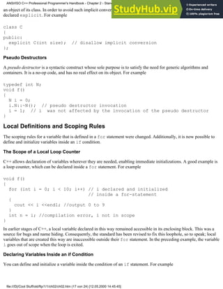 an object of its class. In order to avoid such implicit conversions, a constructor that takes one argument can be
declared explicit. For example
class C
{
public:
explicit C(int size); // disallow implicit conversion
};
Pseudo Destructors
A pseudo destructor is a syntactic construct whose sole purpose is to satisfy the need for generic algorithms and
containers. It is a no-op code, and has no real effect on its object. For example
typedef int N;
void f()
{
N i = 0;
i.N::~N(); // pseudo destructor invocation
i = 1; // i was not affected by the invocation of the pseudo destructor
}
Local Definitions and Scoping Rules
The scoping rules for a variable that is defined in a for statement were changed. Additionally, it is now possible to
define and initialize variables inside an if condition.
The Scope of a Local Loop Counter
C++ allows declaration of variables wherever they are needed, enabling immediate initializations. A good example is
a loop counter, which can be declared inside a for statement. For example
void f()
{
for (int i = 0; i < 10; i++) // i declared and initialized
// inside a for-statement
{
cout << i <<endl; //output 0 to 9
}
int n = i; //compilation error, i not in scope
}
In earlier stages of C++, a local variable declared in this way remained accessible in its enclosing block. This was a
source for bugs and name hiding. Consequently, the standard has been revised to fix this loophole, so to speak; local
variables that are created this way are inaccessible outside their for statement. In the preceding example, the variable
i goes out of scope when the loop is exited.
Declaring Variables Inside an if Condition
You can define and initialize a variable inside the condition of an if statement. For example
ANSI/ISO C++ Professional Programmer's Handbook - Chapter 2 - Standard Briefing: The Latest Addenda to ANSI/ISO C++
file:///D|/Cool Stuff/old/ftp/1/1/ch02/ch02.htm (17 von 24) [12.05.2000 14:45:45]
 