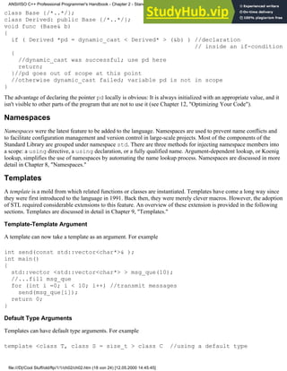 class Base {/*..*/};
class Derived: public Base {/*..*/};
void func (Base& b)
{
if ( Derived *pd = dynamic_cast < Derived* > (&b) ) //declaration
// inside an if-condition
{
//dynamic_cast was successful; use pd here
return;
}//pd goes out of scope at this point
//otherwise dynamic_cast failed; variable pd is not in scope
}
The advantage of declaring the pointer pd locally is obvious: It is always initialized with an appropriate value, and it
isn't visible to other parts of the program that are not to use it (see Chapter 12, "Optimizing Your Code").
Namespaces
Namespaces were the latest feature to be added to the language. Namespaces are used to prevent name conflicts and
to facilitate configuration management and version control in large-scale projects. Most of the components of the
Standard Library are grouped under namespace std. There are three methods for injecting namespace members into
a scope: a using directive, a using declaration, or a fully qualified name. Argument-dependent lookup, or Koenig
lookup, simplifies the use of namespaces by automating the name lookup process. Namespaces are discussed in more
detail in Chapter 8, "Namespaces."
Templates
A template is a mold from which related functions or classes are instantiated. Templates have come a long way since
they were first introduced to the language in 1991. Back then, they were merely clever macros. However, the adoption
of STL required considerable extensions to this feature. An overview of these extension is provided in the following
sections. Templates are discussed in detail in Chapter 9, "Templates."
Template-Template Argument
A template can now take a template as an argument. For example
int send(const std::vector<char*>& );
int main()
{
std::vector <std::vector<char*> > msg_que(10);
//...fill msg_que
for (int i =0; i < 10; i++) //transmit messages
send(msg_que[i]);
return 0;
}
Default Type Arguments
Templates can have default type arguments. For example
template <class T, class S = size_t > class C //using a default type
ANSI/ISO C++ Professional Programmer's Handbook - Chapter 2 - Standard Briefing: The Latest Addenda to ANSI/ISO C++
file:///D|/Cool Stuff/old/ftp/1/1/ch02/ch02.htm (18 von 24) [12.05.2000 14:45:45]
 