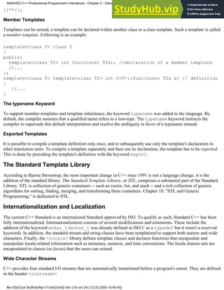 {/**/};
Member Templates
Templates can be nested; a template can be declared within another class or a class template. Such a template is called
a member template. Following is an example:
template<class T> class C
{
public:
template<class T2> int func(const T2&); //declaration of a member template
//...
};
template<class T> template<class T2> int C<T>::func(const T2& s) // definition
{
//...
}
The typename Keyword
To support member templates and template inheritance, the keyword typename was added to the language. By
default, the compiler assumes that a qualified name refers to a non-type. The typename keyword instructs the
compiler to supersede this default interpretation and resolve the ambiguity in favor of a typename instead.
Exported Templates
It is possible to compile a template definition only once, and to subsequently use only the template's declaration in
other translation units. To compile a template separately and then use its declaration, the template has to be exported.
This is done by preceding the template's definition with the keyword export.
The Standard Template Library
According to Bjarne Stroustrup, the most important change in C++ since 1991 is not a language change; it is the
addition of the standard library. The Standard Template Library, or STL, comprises a substantial part of the Standard
Library. STL is collection of generic containers -- such as vector, list, and stack -- and a rich collection of generic
algorithms for sorting, finding, merging, and transforming these containers. Chapter 10, "STL and Generic
Programming," is dedicated to STL.
Internationalization and Localization
The current C++ Standard is an international Standard approved by ISO. To qualify as such, Standard C++ has been
fully internationalized. Internationalization consists of several modifications and extensions. These include the
addition of the keyword wchar_t (wchar_t was already defined in ISO C as a typedef but it wasn't a reserved
keyword). In addition, the standard stream and string classes have been templatized to support both narrow and wide
characters. Finally, the <locale> library defines template classes and declares functions that encapsulate and
manipulate locale-related information such as monetary, numeric, and time conventions. The locale feature sets are
encapsulated in classes (or facets) that the users can extend.
Wide Character Streams
C++ provides four standard I/O streams that are automatically instantiated before a program's outset. They are defined
in the header <iostream>:
ANSI/ISO C++ Professional Programmer's Handbook - Chapter 2 - Standard Briefing: The Latest Addenda to ANSI/ISO C++
file:///D|/Cool Stuff/old/ftp/1/1/ch02/ch02.htm (19 von 24) [12.05.2000 14:45:45]
 