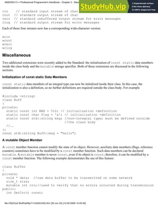 cin // standard input stream of char
cout // standard output stream of char
cerr // standard unbuffered output stream for error messages
clog // standard output stream for error messages
Each of these four streams now has a corresponding wide-character version:
wcin
wcout
wcerr
wclog
Miscellaneous
Two additional extensions were recently added to the Standard: the initialization of const static data members
inside the class body and the mutable storage specifier. Both of these extensions are discussed in the following
sections.
Initialization of const static Data Members
const static data members of an integral type can now be initialized inside their class. In this case, the
initialization is also a definition, so no further definitions are required outside the class body. For example
#include <string>
class Buff
{
private:
static const int MAX = 512; // initialization +definition
static const char flag = 'a'; // initialization +definition
static const std::string msg; //non-integral type; must be defined outside
//the class body
//..
};
const std::string Buff::msg = "hello";
A mutable Object Member
A const member function cannot modify the state of its object. However, auxiliary data members (flags, reference
counters) sometimes have to be modified by a const member function. Such data members can be declared
mutable. A mutable member is never const, even if its object is const; therefore, it can be modified by a
const member function. The following example demonstrates the use of this feature:
class Buffer
{
private:
void * data; //raw data buffer to be transmitted on some network
size_t size;
mutable int crc;//used to verify that no errors occurred during transmission
public:
int GetCrc() const;
ANSI/ISO C++ Professional Programmer's Handbook - Chapter 2 - Standard Briefing: The Latest Addenda to ANSI/ISO C++
file:///D|/Cool Stuff/old/ftp/1/1/ch02/ch02.htm (20 von 24) [12.05.2000 14:45:45]
 