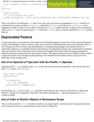 void Transmit() const; //computation of crc is done here
};
void f()
{
Buffer buffer;
//...fill buffer with data
buffer.Transmit(); //crc can be modified here; non-mutable members may not
}
There is no point in calculating the crc value every time a few more bytes are appended to buffer. Instead, it is
computed by the member function Transmit() right before buffer is sent. However, Transmit() is not
supposed to modify its object's state so that it is declared as a const member function. In order to allow assignment
of the correct crc value, the data member crc is declared mutable; hence, it can be modified by a const member
function.
Deprecated Feature
A deprecated feature is one that the current edition of the Standard regards as normative, but that is not guaranteed to
be part of the Standard in future revisions. Again, this is somewhat understating the intent of this definition. One of
the consequences of the evolution and standardization of a programming language is the gradual removal of
undesirable, dangerous, or redundant features and constructs. By deprecating a feature, the standardization committee
expresses the desire to have the feature removed from the language. Removing it from the language altogether is
impractical because existing code will not compile anymore. The deprecation gives the user sufficient time to replace
a deprecated feature with a Standard-endorsed feature. The Standard lists the features that are discussed in the
following sections as deprecated.
Use of an Operand of Type bool with the Postfix ++ Operator
Applying postfix ++ to a variable of type bool is still allowed for backward compatibility with old code that uses
plain int or some typedef, as in
bool done = false;
while(!done)
{
if(condition)
//...do something
else done++; //deprecated
}
Incrementing a bool always yields true, regardless of the original value. However, this practice is deprecated;
therefore, it might not be supported in the future. Remember that applying -- (decrement operator) to a bool
variable is illegal.
Use of static to Declare Objects in Namespace Scope
The use of the keyword static to declare a function or an object local to a translation unit is deprecated. Instead,
use an unnamed namespace for that purpose (more on this in Chapter 8).
ANSI/ISO C++ Professional Programmer's Handbook - Chapter 2 - Standard Briefing: The Latest Addenda to ANSI/ISO C++
file:///D|/Cool Stuff/old/ftp/1/1/ch02/ch02.htm (21 von 24) [12.05.2000 14:45:45]
 